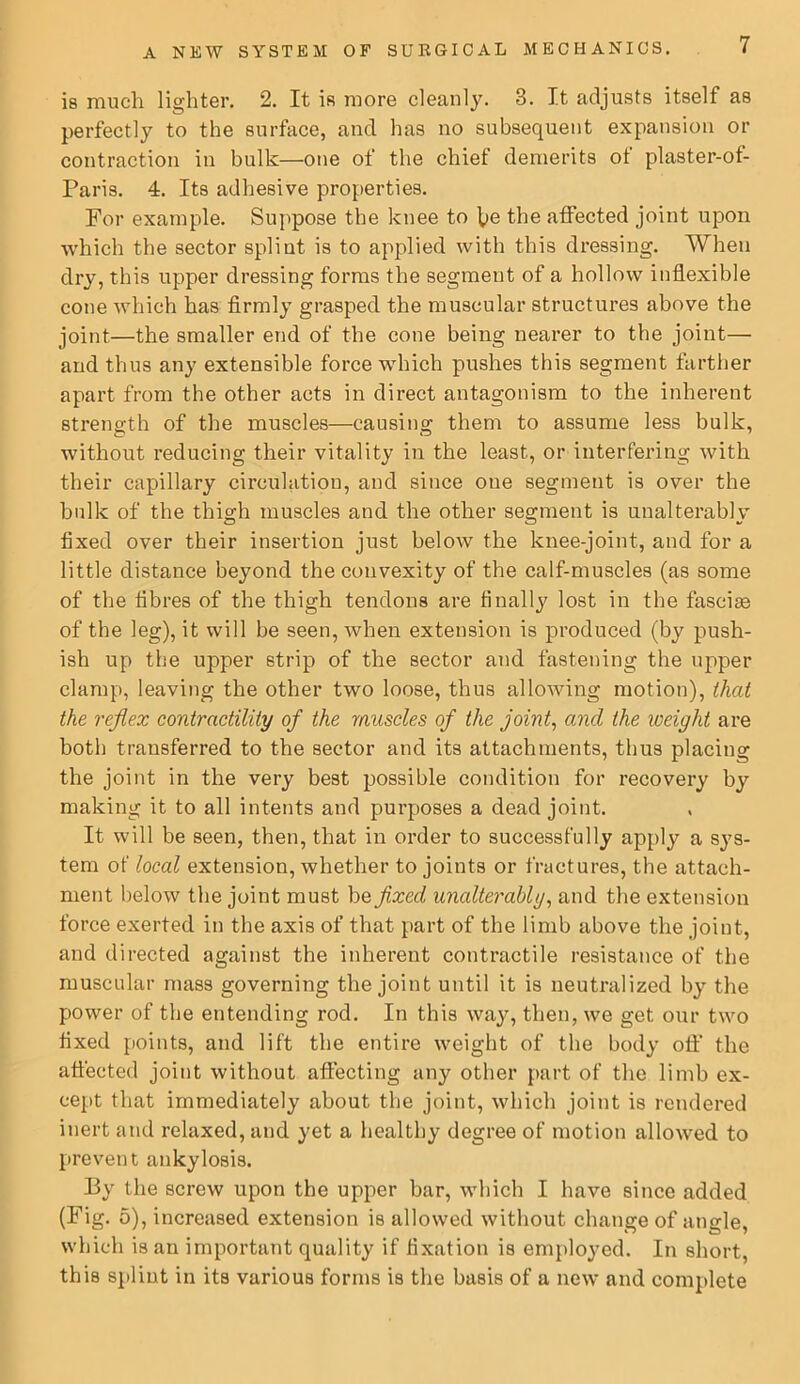 is much lighter. 2. It is more cleanly. 3. It adjusts itself as perfectly to the surface, and has no subsequent expansion or contraction in bulk—one of the chief demerits ot plaster-of- Paris. 4. Its adhesive properties. For example. Suppose the knee to ]^e the affected joint upon Avhich the sector splint is to applied with this dressing. When dry, this upper dressing forms the segment of a hollow inflexible cone which has firmly grasped the muscular structures above the joint—the smaller end of the cone being nearer to the joint— and thus any extensible force which pushes this segment farther apart from the other acts in direct antagonism to the inherent strength of the muscles—causing them to assume less bulk, without reducing their vitality in the least, or interfering with their capillary circulation, and since one segment is over the bulk of the thigh muscles and the other segment is unalterablv fixed over their insertion just below the knee-joint, and for a little distance beyond the convexity of the calf-muscles (as some of the fibres of the thigh tendons are finally lost in the fasciae of the leg), it will be seen, when extension is produced (by push- ish up the upper strip of the sector and fastening the upper clamp, leaving the other two loose, thus allowing motion), that the reflex contractility of the muscles of the joints and the weight are both transferred to the sector and its attachments, thus placing the joint in the very best possible condition for recovery by making it to all intents and purposes a dead joint. It will be seen, then, that in order to successfully apply a sys- tem of local extension, whether to joints or fractures, the attach- ment below the joint must be fixed unalterably^ and the extension force exerted in the axis of that part of the limb above the joint, and directed against the inherent contractile resistance of the muscular mass governing the joint until it is neutralized by the power of the entending rod. In this way, then, we get our two fixed points, and lift the entire weight of the body oil’ the affected joint without affecting any other part of the limb ex- cept that immediately about the joint, which joint is rendered inert and relaxed, and yet a healthy degree of motion allowed to prevent ankylosis. I3y the screw upon the upper bar, which I have since added (Fig. 5), increased extension is allowed without change of angle, which is an important quality if fixation is employed. In short, this s])lint in its various forms is the basis of a new and complete