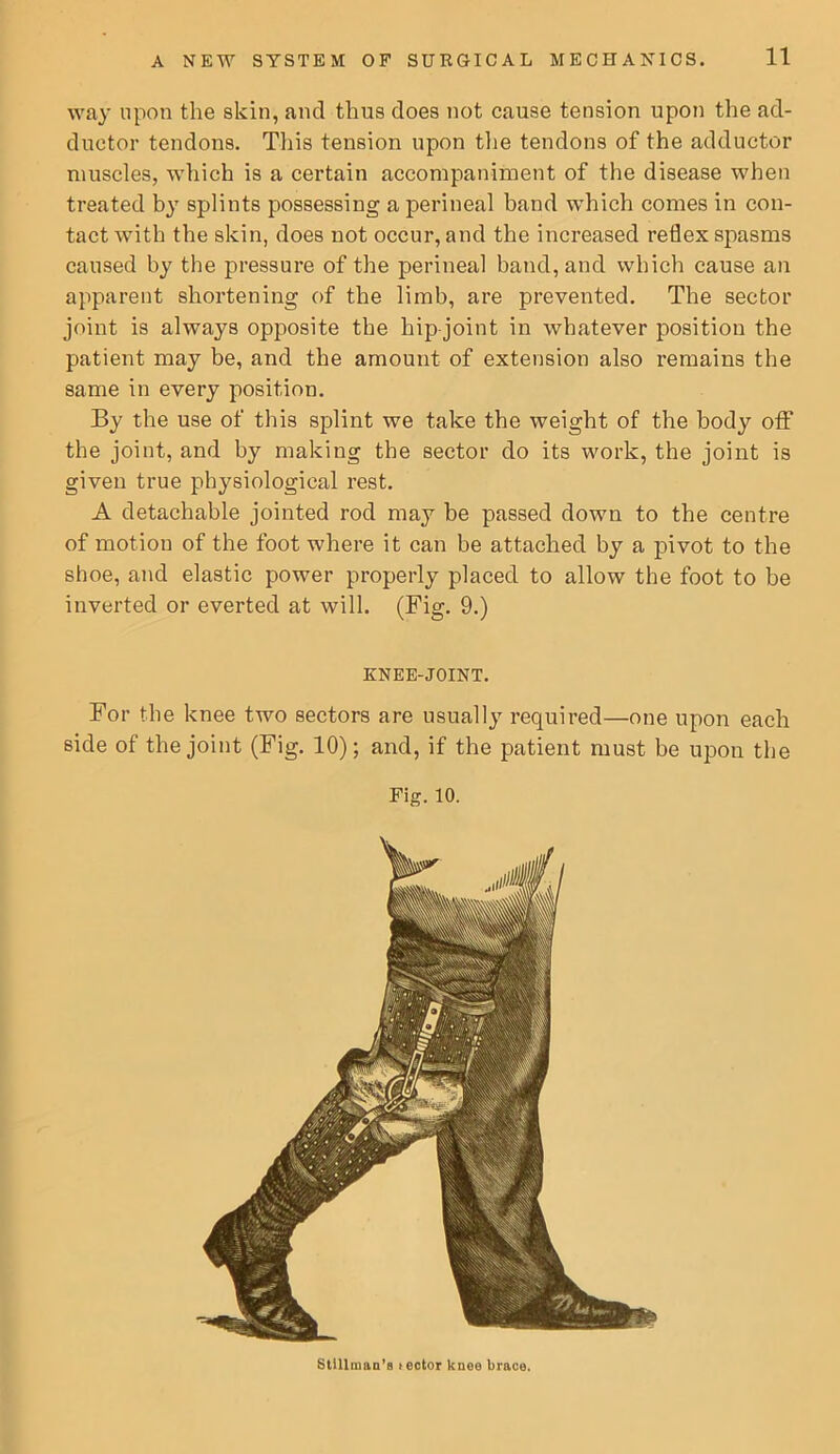 way upon the skin, and thus does not cause tension upon the ad- ductor tendons. This tension upon tlie tendons of the adductor muscles, which is a certain accompaniment of the disease when treated by splints possessing a perineal band which comes in con- tact with the skin, does not occur, and the increased reflex spasms caused by the pressure of the perineal band, and which cause an apparent shortening of the limb, are prevented. The sector joint is always opposite the hip-joint in whatever position the patient may be, and the amount of extension also remains the same in every position. By the use of this splint we take the weight of the body off the joint, and by making the sector do its work, the joint is given true physiological rest. A detachable jointed rod may be passed down to the centre of motion of the foot where it can be attached by a pivot to the shoe, and elastic power properly placed to allow the foot to be inverted or everted at will. (Fig. 9.) KNEE-JOINT. For the knee two sectors are usually required—one upon each side of the joint (Fig. 10); and, if the patient must be upon the Fig. 10. StIllniaD’s lector knee brace.