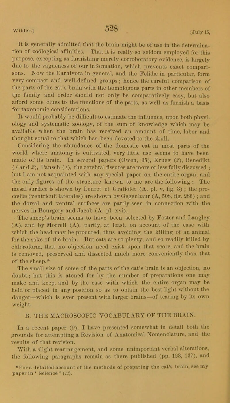 It is generally admitted that the brain might he of use in the determina- tion of zoological affinities. That it is really so seldom employed for this purpose, excepting as furnishing merely corroboratory evidence, is largely due to the vagueness of our information, which prevents exact compari- sons. Now the Carnivora in general, and the Felidic in particular, form very compact and well-defined groups ; hence the careful comparison of the parts of the cat’s brain with the homologous parts in other members of the family and order should not only be comparatively easy, but also afford some clues to the functions of the parts, as well as furnish a basis for taxonomic considerations. It would probably be difficult to estimate the influence, upon both physi- ology and systematic zoology, of the sum of knowledge which may be available when the brain has received an amount of time, labor and thought equal to that which has been devoted to the skull. Considering the abundance of the domestic cat in most parts of the world wdiere anatomy is cultivated, very little use seems to have been made of its brain. In several papers (Owen, 35), Krueg (3), Benedikt (/ and 3), Pansch (1), the cerebral fissures are more or less fully discussed ; but I am not acquainted with any special paper on the entire organ, and the only figures of the structure known to me are the following : The mesal surface is shown by Leuret et Gratiolet (A, pi. v, fig. 3) ; the pro- coelire (ventriculi laterales) are showm by Gegenbaur (A, 508, fig. 286) ; and the dorsal and ventral surfaces are partly seen in connection wuth the nerves in Bourgery and Jacob (A, pi. xvi). The sheep’s brain seems to have been selected by Foster and Langley (A), and by Morrell (A), partly, at least, on account of the ease with wdiich the head may be procured, thus avoiding the killing of an animal for the sake of the brain. But cats are so plenty, and so readily killed by chloroform, that no objection need exist upon that score, and the brain is removed, preserved and dissected much more conveniently than that of the sheep.* The small size of some of the parts of the cat’s brain is an objection, no doubt; but this is atoned for by the number of preparations one may make and keep, and by the ease with w'hich the entire organ may be held or placed in any position so as to obtain the best light without the danger—which is ever present with larger brains—of tearing bj' its own weight. B. THE MACROSCOPIC VOCABULARY OF THE BRAIN. In a recent paper (3), I have presented somcwdiat in detail both the grounds for attempting a Revision of Anatomical Nomenclature, and the rcsulls of that revision. With a slight rearrangement, and some unimportant verbal alterations, the following i)aragraphs remain as there published (pp. 123, 137), and •For a (letatled account of the methods of preparing tlie cat's brain, see my paperin' Science” (ii).