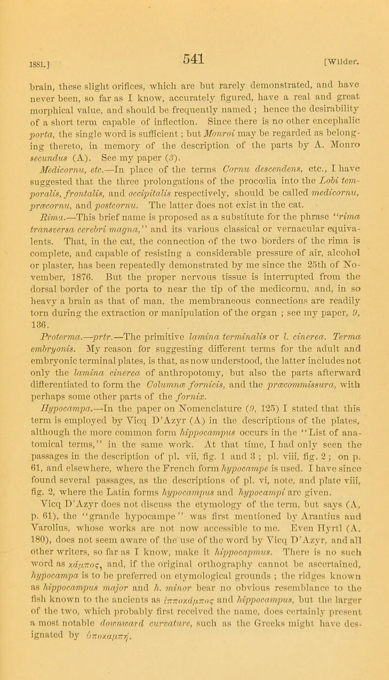 1881.] brain, these slight orifices, which are hut rarely demonstrated, and have never been, so far as I know, accurately figured, have a real and great morphical value, and should be frequently named ; hence the desirability of a short terur capable of inflection. Since there is no other encephalic j)orta, the single word is sufficient; but Monroi ma}’’ be regarded as belong- ing thereto, in memory of the description of the parts hy A. Monro secundus (A). See my paper (5). Medicornu, etc..—In place of the terms Cornu descendens, etc., I have suggested that the three prolongations of the procoelia into the Lohi tem- poralis, frontalis, and occipitalis respectively, should be called medicornu, prcccornu, and postcornu. The latter does not exist in the cat. Rima.—This brief name is proposed as a substitute for the phrase “rima transversa cerebri magna,” and its various classical or vernacular equiva- lents. That, in the cat, the connection of the two borders of the rima is complete, and capable of resisting a considerable pressure of air, alcohol or plaster, has been repeatedly demonstrated by me since the 25th of No- vember, 1876. But the proper nervous tissue is interrupted from the dorsal border of the porta to near the tip of the medicornu, and, in so heavy a brain as that of man, the membraneous connections are readily torn during the extraction or manipulation of the organ ; see my paper, 0, 136. Proterma.—prtr.—The primitive lamina terminalis or 1. cinerea. Terma emhryonis. Mj’’ reason for suggesting different terms for the adult and embryonic terminal plates, is that, as now understood, the latter includes not only the lamina cinerea of anthropotomy, hut also the parts aftemrard difierentiated to form the Columnce fomicis, and the prcecommissura, with perhaps some other parts of the fornix. Hypocampa.—In the paper on Nomenclature (n, 125) I stated that this term is employed by Vicq D’Azyr (A) in the descriptions of the plate.s, although the more common form hippocampus occurs in the “List of ana- tomical terms,’’ in the same work. At that time, I had only seen the passages in the description of pi. vii, fig. 1 and 3 ; pi. viii, fig. 2 ; on p. 61, and elsewhere, where the French form hypocampe is used. I have since found several passages, as the descriptions of pi. vi, nole, and plate viii, fig. 2, where the Latin forms h.ypocampus and hypocampi arc given. Vicq D’Azyr does not discuss the etymology of the term, but says (A, p. 61), the “grande hypocampe’’ was first mentioned by Anintius and Varolius, whose works are not now accessible to me. Even Ilyrtl (A. 180), does not seem aware of tlie use of the word by Vicq D’Azyr, and all other writers, so far as I know, make it hippocapmus. There is no such word as xd/j.7zo<;.^ and, if the original orthography cannot be ascertained, hypocampa is to be preferred on etymological grounds ; the ridges known as hippocampus major and h. minor bear no obvious resemblance to the fish known to tlie ancients as iTZTzay.djnza’^ and hippocampus, but the larger of the two, which probably first received the name, does certainly ]irescnt a most notable downward curmtare, such as the Greeks might have des- ignated by UT:oy.aiJ.T:rj.