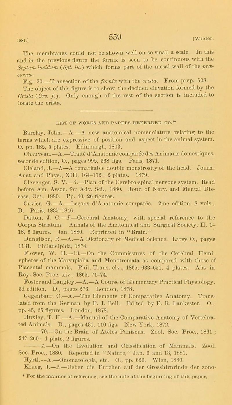 1881.1 Tlie mcmbraues could uot be shown well on so small a scale. In this and in the previous figure the fornix is seen to be continuous with the Septum lucidum {Spt. lu.) wdiich forms part of the mesal wall of the prx- cormt. Fig. 20.—Transection of the fornix with the crista. From prep. 508. The object of this figure is to show the decided elevation formed by the Crista {Grs. /.). Only enough of the rest of the section is included to locate the crista. LIST OP WOKKS AND PAPERS REFERRED TO.* Barclay, John.—A.—A new anatomical nomenclature, relating to the terms which are expressive of position and aspect in the animal system. O. pp. 182, 5 plates. Edinburgh, 1803, Chauveau.—A.—Traite d’Anatomie compar^e des Anhnaux domestiques. seconde edition, 0., pages 992, 368 figs. Paris, 1871. Cleland, J.—I.—A remarkable double monstrosity of the head. Journ. Anat. and Phys., XIII, 164-172 ; 2 plates. 1879. Clevenger, S. V.—3.—Plan of the Cerebro-spinal nervous system. Bead before Am. Assoc, for Adv. Sci., 1880. Jour, of Nerv. and Mental Dis- ease, Oct., 1880. Pp. 40, 26 figures. Cuvier, G.—A.—LcQons d’Anatomie comparee. 2me edition, 8 vols., D. Paris, 183.5-1846. Dalton, J. C.—I.—Cerebral Anatomj^ with special reference to the Corpus Striatum. Annals of the Anatomical and Surgical Society, II, 1- 18, 6 figures. Jan. 1880. Reprinted in “Brain.” Dunglison, R.—A.—A Dictionary of Medical Science. Large O., pages 1131. Philadelphia, 1874. Flower, W. H.—13.—On the Commissures of the Cerebral Hemi- spheres of the Marsupialia and Monotremata as compared with those of Placental mammals. Phil. Trans, civ., 1865, 633-651, 4 plates. Abs. in Roy. Soc. Proc. xiv., 1865, 71-74. Foster and Langley.—A.—A Course of Elementary Practical Physiology. 3d edition. D., pages 276. London, 1878. Gegeubaur, C.—A.—The Elements of Comparative Anatom3L Trans- lated from the German by F. J. Bell. Edited by E. R. Lankester. O., pp. 45, 35 figures. London, 1878. Huxley, T. H.—A.—Manual of the Comparative Anatom}’- of Vertebra- ted Animals. D., pages 431, 110 figs. New York, 1872, 70.—On the Brain of Atcles Paniscus, Zool. Soc. Proc., 1861 ; 247-260 ; 1 plate, 2 figures. 1.—On the Evolution and Classification of Mammals. Zool. Soc. Proc., 1880. Reported in “Nature,” Jau. 6 and 13, 1881. Hyrtl.—A.—Onomatologia, etc. O., pp. 626. Wien, 1880. Krueg, J.—2.—Ueber die Furchen auf dcr Grosshirurinde der zono- * For the manner of reference, .see the note at the beginning of this paper,