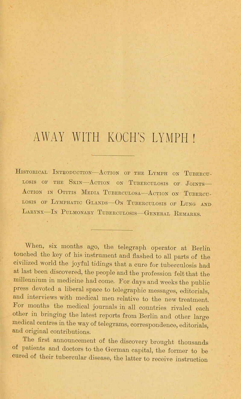 Histoeical Inteoduction—Action of the Lymph on Tubeecu- LOSIS OF THE SkIN AcTION ON TUBEECULOSIS OF. JoiNTS Action in Otitis Media Tdbeeculosa—Action on Tubeecu- Losis OF Lymphatic Glands—On Tdbeeculosis of Lung and Laeynx—In Pulmonaey Tubeeculosis—Geneeal Eemaeks. When, six months ago, the telegraph operator at Berlin touched the key of his instrument and flashed to all parts of the civilized world the joyful tidings that a cure for tuberculosis had at last been discovered, the people and the profession felt that the millennium in medicine had come. For days and weeks the imblic press devoted a liberal space to telegraphic messages, editorials, and interviews with medical men relative to the new treatment. For months the medical journals in all countries rivaled each other in bringing the latest reports from Berlin and other large medical centres in the way of telegrams, correspondence, editorials, and original contributions. The first announcement of the discovery brought thousands of patients and doctors to the German capital, the former to be cured of their tubercular disease, the latter to receive instruction