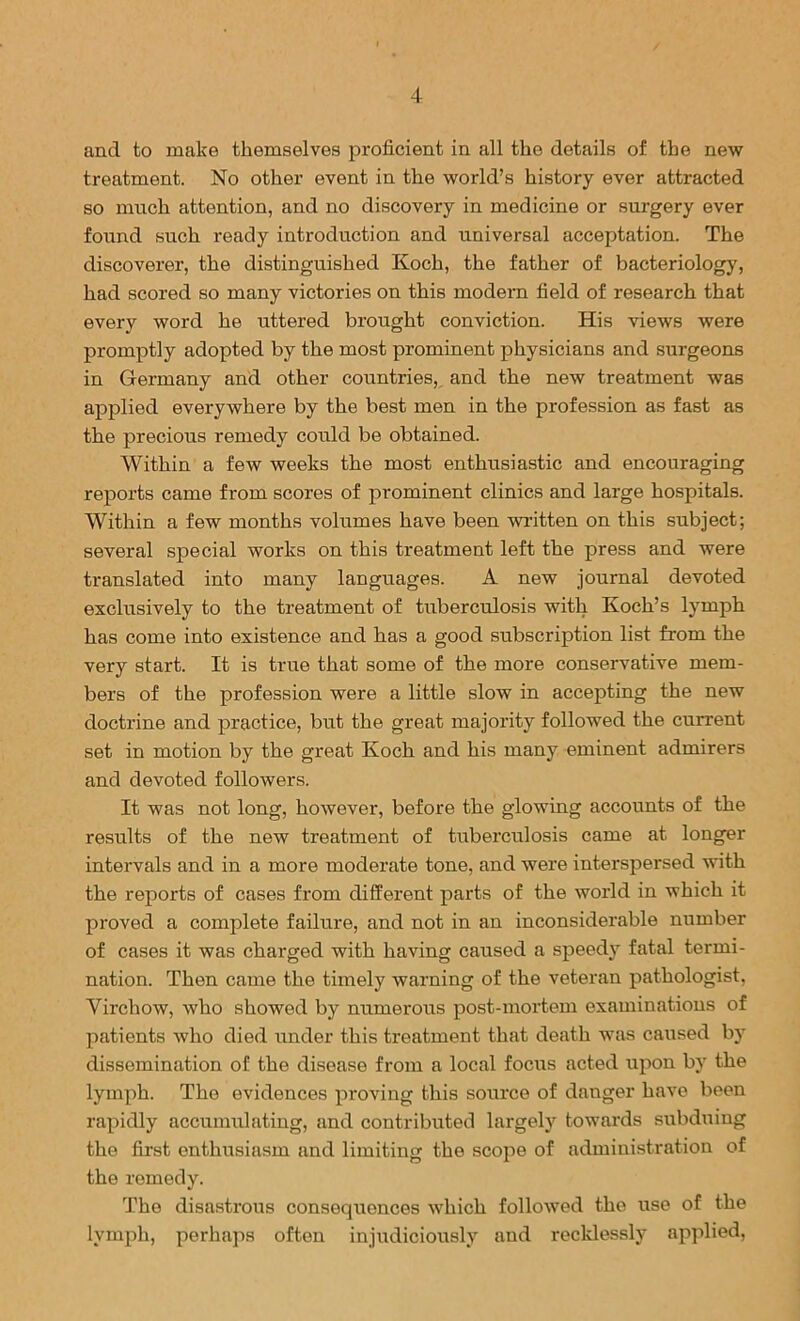 and to make themselves jDroficient in all the details of the new treatment. No other event in the world’s history ever attracted so much attention, and no discovery in medicine or surgery ever found such ready introduction and universal acceptation. The discoverer, the distinguished Koch, the father of bacteriology, had scored so many victories on this modern field of research that every word he uttered brought conviction. His views were promptly adopted by the most prominent physicians and surgeons in Germany and other countries, and the new treatment was applied everywhere by the best men in the profession as fast as the precious remedy could be obtained. Within a few weeks the most enthusiastic and encouraging reports came from scores of prominent clinics and large hospitals. Within a few months volumes have been written on this subject; several special works on this treatment left the press and were translated into many languages. A new journal devoted exclusively to the treatment of tuberculosis with Koch’s lymph has come into existence and has a good subscription list from the very start. It is true that some of the more conservative mem- bers of the profession were a little slow in accepting the new doctrine and practice, but the great majority followed the current set in motion by the great Koch and his many eminent admirers and devoted followers. It was not long, however, before the glowing accounts of the results of the new treatment of tuberculosis came at longer intervals and in a more moderate tone, and were interspersed with the reports of cases from different parts of the world in which it proved a complete failure, and not in an inconsiderable number of cases it was charged with having caused a speedy fatal termi- nation. Then came the timely warning of the veteran pathologist, Virchow, who showed by numerous post-mortem examinations of patients who died under this treatment that death was caused by dissemination of the disease from a local focus acted upon by the lymph. The evidences proving this source of danger have been rapidly accumulating, and contributed largely towards subduing the first enthusiasm and limiting the scope of administration of the remedy. The disastrous consequences which followed the use of the lymph, perhaps often injudiciously and recldessly applied.