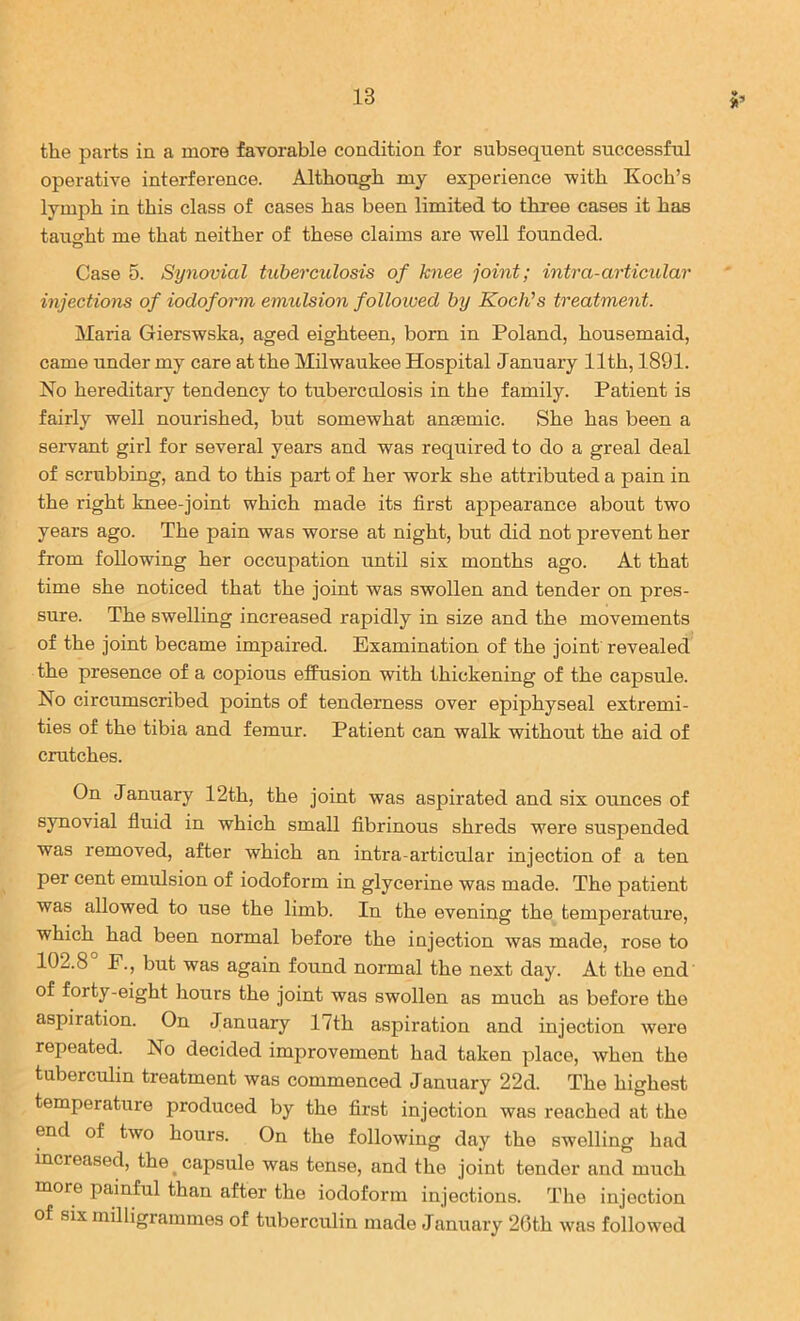 the parts in a more favorable condition for subsequent successful operative interference. Although my experience with Koch’s lymph in this class of cases has been limited to three cases it has tauo^ht me that neither of these claims are well founded. O Case 5. Synovial tuberculosis of knee joint; intra-articular injections of iodoform emulsion folloived by KocWs treatment. Maria Gierswska, aged eighteen, bom in Poland, housemaid, came under my care at the Milwaukee Hospital January 11th, 1891. No hereditary tendency to tuberculosis in the family. Patient is fairly well nourished, but somewhat anaemic. She has been a servant girl for several years and was required to do a greal deal of scrubbing, and to this part of her work she attributed a pain in the right knee-joint which made its first appearance about two years ago. The pain was worse at night, but did not prevent her from following her occupation until six months ago. At that time she noticed that the joint was swollen and tender on pres- sure. The swelling increased rapidly in size and the movements of the joint became impaired. Examination of the joint revealed the presence of a copious effusion with thickening of the capsule. No circumscribed points of tenderness over epiphyseal extremi- ties of the tibia and femur. Patient can walk without the aid of cratches. On January 12th, the joint was aspirated and six ounces of synovial fluid in which small fibrinous shreds were suspended was removed, after which an intra-articular injection of a ten per cent emulsion of iodoform in glycerine was made. The patient was allowed to use the limb. In the evening the temperature, which had been normal before the injection was made, rose to 102.8 F., but was again found normal the next day. At the end of forty-eight hours the joint was swollen as much as before the aspiration. On January 17th aspiration and injection were repeated. No decided improvement had taken place, when the tuberculin treatment was commenced January 22d. The highest temperature produced by the first injection was reached at the end of two hours. On the following day the swelling had increased, the ^capsule was tense, and the joint tender and much more painful than after the iodoform injections. The injection of six milligrammes of tuberculin made January 26th was followed