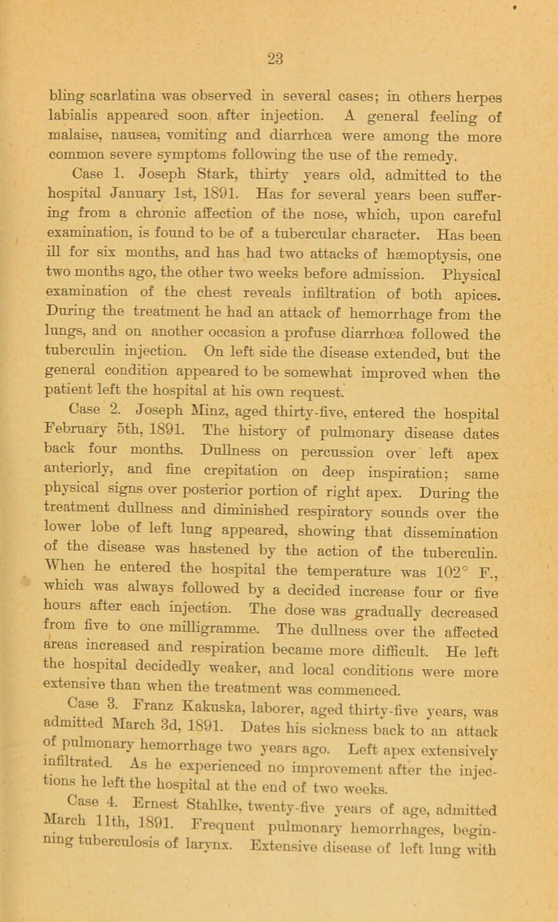 bling scarlatina was observed in several cases; in others herpes labialis appeared soon after injection. A general feeling of malaise, nausea^ vomiting and diarrhoea were among the more common severe symptoms following the use of the remedy. Case 1. Joseph Stark, thirty years old, admitted to the hospital January 1st, 1891. Has for several years been suffer- ing from a chi-onic affection of the nose, which, upon careful examination, is found to be of a tubercular character. Has been ill for six months, and has had two attacks of haemoptysis, one two months ago, the other two weeks before admission. Physical examination of the chest reveals infiltration of both apices. During the treatment he had an attack of hemorrhage from the lungs, and on another occasion a profuse diarrhoea followed the tuberculin injection. On left side the disease extended, but the general condition appeared to be somewhat improved when the patient left the hospital at his own request. Case 2. Joseph IMinz, aged thirty-five, entered the hospital February 5th, 1891. The history of pulmonary disease dates back four months. Dullness on percussion over left apex anteriorly, and fiue crepitation on deep inspiration; same physical signs over posterior portion of right apex. During the treatment dullness and diminished respiratory sounds over the lower lobe of left lung appeared, showing that dissemination of the disease was hastened by the action of the tuberculin. When he entered the hospital the temperature was 102° F., which was always followed by a decided increase four or five hours after each injection. The dose was graduaUy decreased from five to one milligramme. The dullness over the affected areas increased and respiration became more difficult. He left the hospital decidedly weaker, and local conditions were more extensive than when the treatment was commenced. Case 3. Franz Kakuska, laborer, aged thirty-five years, was a^itted March 3d, 1891. Dates his sickness back to an attack of pulmonarj- hemorrhage two years ago. Left apex extensively infiltrated. As he experienced no improvement after the injec- tions he left the hospital at the end of two weeks. Case 4. Ernest Stahlke, twenty-five years of age, admitted arch 11th, 1891. Frequent pulmonarj- hemorrhages, begin- ning tuberculosis of larj-nx. Extensive disease of left lung with