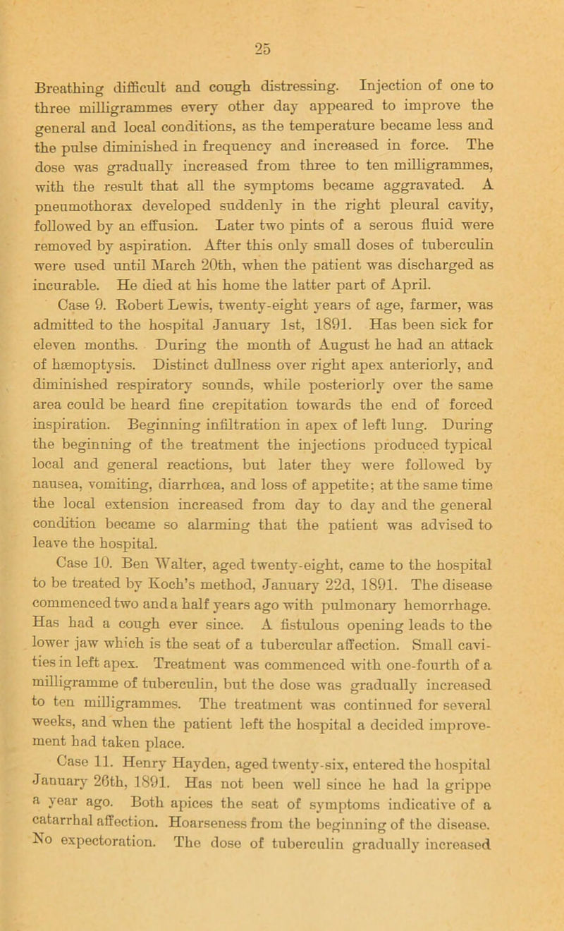 Breathing difficult and cough distressing. Injection of one to three milligrammes every other day appeared to improve the general and local conditions, as the temperature became less and the pulse diminished in frequency and increased in force. The dose was gradually increased from three to ten milligrammes, with the result that all the symptoms became aggravated. A pneumothorax developed suddenly in the right pleural cavity, followed by an effusion. Later two pints of a serous fluid were removed by aspiration. After this only small doses of tuberciilin were used until March 20th, when the patient was discharged as incurable. He died at his home the latter part of April. Case 9. Eobert Lewis, twenty-eight years of age, farmer, was admitted to the hospital January 1st, 1891. Has been sick for eleven months. During the month of August he had an attack of haemoptysis. Distinct dullness over right apex anteriorly, and diminished respiratory sounds, while posteriorly over the same area could be heard fine crepitation towards the end of forced inspiration. Beginning infiltration in apex of left lung. During the beginning of the treatment the injections produced typical local and general reactions, but later they were followed by nausea, vomiting, diarrhoea, and loss of appetite; at the same time the local extension increased from day to day and the general condition became so alarming that the patient was advised to leave the hospital. Case 10. Ben Walter, aged twenty-eight, came to the hospital to be treated by Koch’s method, January 22d, 1891. The disease commenced two and a half years ago with pulmonary hemorrhage. Has had a cough ever since. A fistulous opening leads to the lower jaw which is the seat of a tubercular affection. Small cavi- ties in left apex. Treatment was commenced with one-fourth of a milligramme of tuberculin, but the dose was graduall)’ increased to ten milligrammes. The treatment was continued for several weeks, and when the patient left the hospital a decided improve- ment had taken place. Case 11. Henry Hayden, aged twenty-six, entered the hospital Januar)^ 26th, 1891. Has not been well since he had la grippe a year ago. Both apices the seat of symptoms indicative of a catarrhal affection. Hoarseness from the beginning of the disease. ^0 expectoration. The dose of tuberculin gradually increased