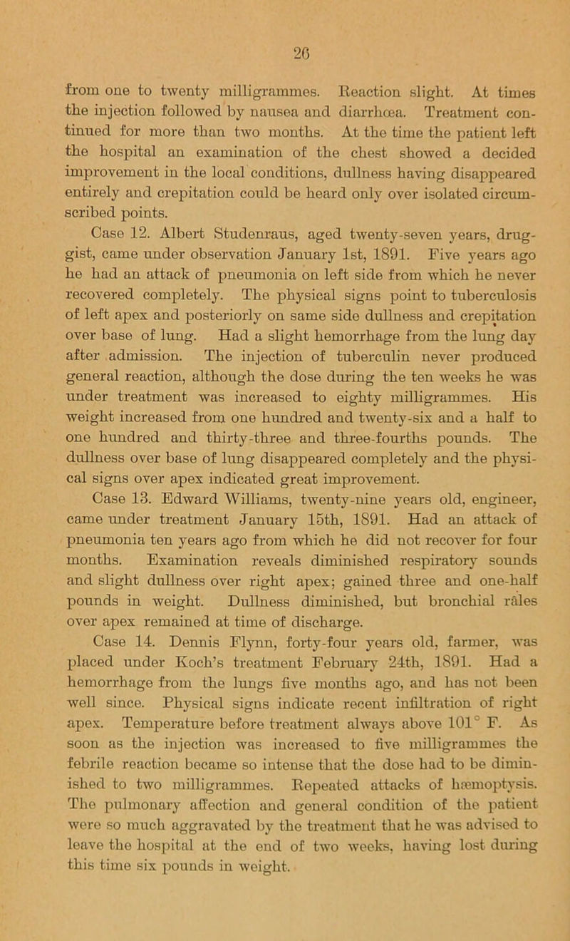 20 from one to twenty milligrammes. Reaction slight. At times the injection followed by nausea and diarrhoea. Treatment con- tinued for more than two months. At the time the patient left the hospital an examination of the chest showed a decided improvement in the local conditions, dullness having disappeared entirely and crepitation could be heard only over isolated circum- scribed points. Case 12. Albert Studenraus, aged twenty-seven years, drug- gist, came under observation January 1st, 1891. Five years ago he had an attack of pneumonia on left side from which he never recovered completely. The physical signs point to tuberculosis of left apex and posteriorly on same side dullness and crepitation over base of lung. Had a slight hemorrhage from the lung day after admission. The injection of tuberculin never produced general reaction, although the dose during the ten weeks he was under treatment was increased to eighty milligrammes. His weight increased from one hundred and twenty-six and a half to one hundred and thirty-three and three-fourths pounds. The dullness over base of lung disappeared completely and the physi- cal signs over apex indicated great improvement. Case 13. Edward Williams, twenty-nine years old, engineer, came under treatment January 15th, 1891. Had an attack of pneumonia ten years ago from which he did not recover for four months. Examination reveals diminished respiratory sounds and slight dullness over right apex; gained three and one-half pounds in weight. Dullness diminished, but bronchial rales over apex remained at time of discharge. Case 14. Dennis Flynn, forty-four years old, farmer, was placed under Koch’s treatment February 24th, 1891. Had a hemorrhage from the lungs five nronths ago, and has not been well since. Physical signs indicate recent infiltration of right apex. Temperature before treatment always above 101° F. As soon as the injection was increased to five milligrammes the febrile reaction became so intense that the dose had to be dimin- ished to two milligrammes. Repeated attacks of hemoptysis. The pulnronary affection and general condition of the patient were so much aggravated by the treatment that he was advised to leave the hospital at the end of two weeks, having lost during this time six pounds in weight.