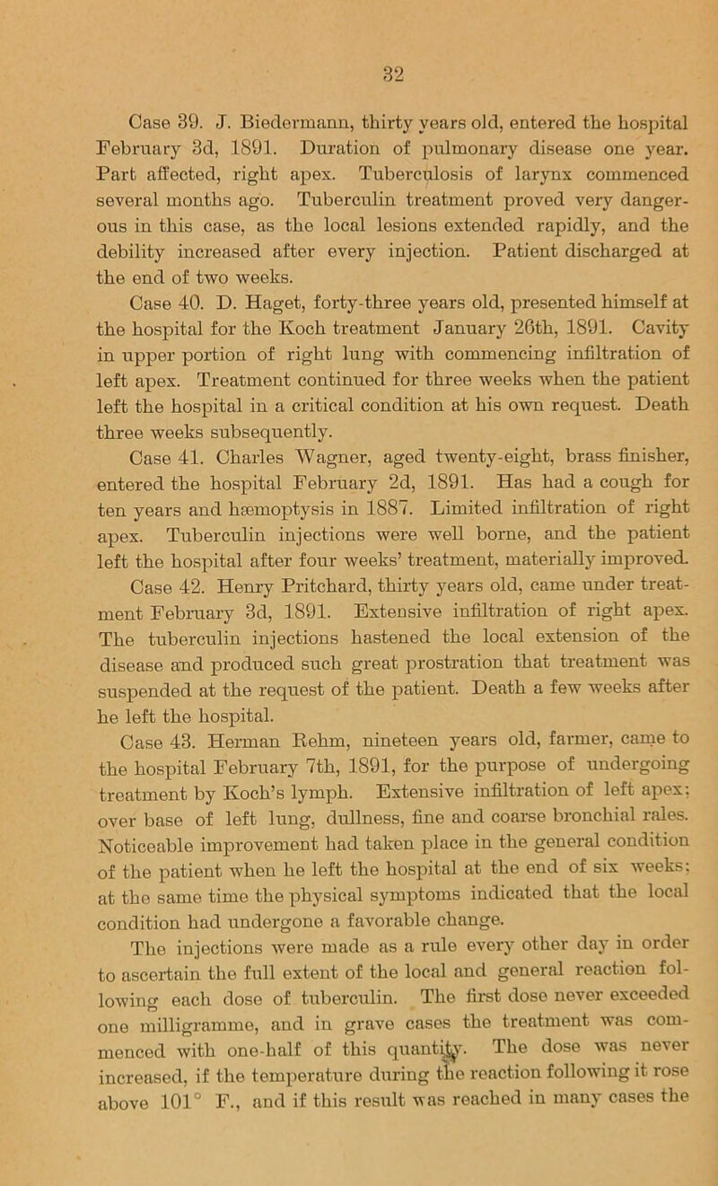 Case 39. J. Biedermann, thirty years old, entered the hospital February 3d, 1891. Duration of pulmonary disease one year. Part affected, right apex. Tuberculosis of larynx commenced several months ago. Tuberculin treatment proved very danger- ous in this case, as the local lesions extended rapidly, and the debility increased after every injection. Patient discharged at the end of two weeks. Case 40. D. Haget, forty-three years old, presented himself at the hospital for the Koch treatment January 26th, 1891. Cavity in upper portion of right lung with commencing infiltration of left apex. Treatment continued for three weeks when the patient left the hospital in a critical condition at his own request. Death three weeks subsequently. Case 41. Charles Wagner, aged twenty-eight, brass fiaiisher, entered the hospital February 2d, 1891. Has had a cough for ten years and hmmoptysis in 1887. Limited infiltration of right apex. Tuberculin injections were well borne, and the patient left the hospital after four weeks’ treatment, materially improved. Case 42. Henry Pritchard, thirty years old, came under treat- ment February 3d, 1891. Extensive infiltration of right apex. The tuberculin injections hastened the local extension of the disease and produced such great jDrostration that treatment was suspended at the request of the patient. Death a few weeks after he left the hospital. Case 43. Herman Eehm, nineteen years old, farmer, carqe to the hospital February 7th, 1891, for the purpose of undergoing treatment by Koch’s lymph. Extensive infiltration of left apex: over base of left lung, dullness, fine and coarse bronchial rales. Noticeable improvement had taken place in the general condition of the patient when he left the hospital at the end of six weeks: at the same time the physical symptoms indicated that the local condition had undergone a favorable change. The injections were made as a rule every other day in order to ascertain the Ml extent of the local and general reaction fol- lowing each dose of tuberculin. The first dose never' exceeded one milligramme, and in grave cases the treatment was com- menced with one-half of this quant^'. The dose was never- increased, if the temperature dirriug the reaction following it rose above 101° F., and if this resirlt was reached in many cases the