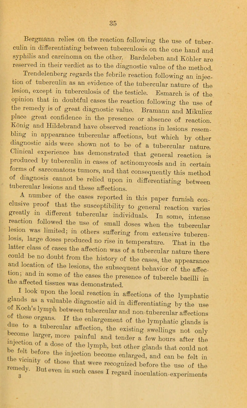 Bergmann relies on the reaction following the use of tuber- culin in differentiating between tuberculosis on the one hand and syphilis and carcinoma on the other. Bardeleben and Kohler are reserved in their verdict as to the diagnostic value of the method. Trendelenberg regards the febrile reaction following an injec- tion of tuberculin as an evidence of the tubercular nature of the lesion, except in tuberculosis of the testicle. Esmarch is of the opinion that in doubtful cases the reaction following the use of the remedy is of great diagnostic value. Bramann and Mikulicz place great confidence in the presence or absence of reaction. Konig and Hildebrand have observed reactions in lesions resem- bhng in appearance tubercular affections, but which by other diagnostic aids were shown not to be of a tubercular nature Clinical experience has demonstrated that general reaction is produced by tuberculin in cases of actinomycosis and in certain forms of sarcomatous tumors, and that consequently this method of diagnosis cannot be relied upon in differentiating between tubercular lesions and these affections. A number of the cases reported in this paper furnish con- clusive proof that the susceptibility to general reaction varies greatly in different tubercular individuals. In some, intense reaction followed the use of small doses when the tubercular lesmn was limited; in others suffering from extensive tubercu- osis, large doses produced no rise in temperature. That in the latter class of cases the affection was of a tubercular nature there coMd be no doubt from the history of the cases, the appearance and location of the lesions, the subsequent behavior of the affec- lon; and m some of the cases the presence of tubercle bacHli in tne attected tissues was demonstrated. I look upon the local reaction in affections of the lymphatic diagnostic aid in differentiating by the use of Koch s lymph between tubercular and non-tubercular affections of these organs. If the enlargement of the lymphatic glands is due to a tubercular affection, the existing swellings not only LTetr tender a few hours after the be felt 1 ^ I?® co^d not the vicin t i^ijection become enlarged, and can be felt in remedv I t recognized before the use of the nedy. But even in such cases I regard inoculation-experiments