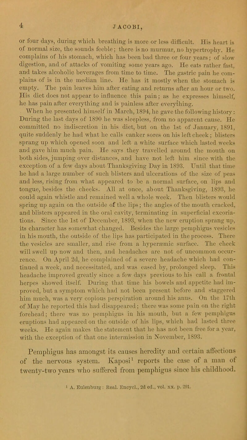 or four days, during wlxich Ijreathing is more or less difficult. His heart is of normal size, the sounds feeble ; there is no murmur, no hypertrojdiy. He complains of his stomach, which has been bad three or four years; of slow digestion, and of attacks of vomiting some years ago. He eats rather fast, and takes alcoholic beverages from time to time. The gastric pain he com- plains of is in the median line. He has it mostly when the stomach is empty. The pain leaves him after eating and returns after an hour or two. His diet does not appear to influence this pain; as he expresses himself, he has pain after everything and is painless after everything. When he presented himself in March, 1894, he gave the following history: During the last days of 1890 he was sleepless, from no apparent cause. He committed no indiscretion in his diet, but on the 1st of January, 1891, quite suddenly he had what he calls canker sores on his left cheek; blisters sprang up which opened soon and left a white surface which lasted weeks aud gave him much pain. He saj's they travelled around the mouth on both sides, jumping over distances, and have not left him since with the exception of a few days about Thanksgiving Day in 1893. Until that time he had a large number of such blisters and ulcerations of the size of peas and less, rising from what appeared to be a normal surface, on lips and tongue, besides the cheeks. All at once, about Thanksgiving, 1893, he could again whistle and remained well a whole week. Then blisters would S2xring up again on the outside of the lips; the angles of the mouth cracked, and blisters appeared in the oral cavity, terminating in superficial excoria- tions. Since the 1st of December, 1893, when the new eruixtion sprang up, its character has somewhat changed. Besides the large ixemphigus vesicles in his mouth, the outside of the lips has jxarticipated in the 2>rocess. There the vesicles are smaller, and rise from a hypertemic surfiice. The cheek will swell ujx now aud then, and headaches are not of uncommon occur- rence. On April 2d, he complained of a severe headache which had con- tinued a week, and necessitated, and was eased by, prolonged sleep. This headache improved greatly since a few days ixrevious to his call a fi-ontal herpes showed itself. During that time his bowels and appetite had im- jxroved, but a symptom which had not been present before and staggered him much, was a veiy copious 2xers})iration around his amis. On the 17th of May he re^jorted this had disappeared; there was some ]iain on the right forehead; there was no iiemiihigus in his mouth, but a few iicmphigus eruptions had appeared on the outside of his lips, which had la.stcd three weeks. He again makes the statement that he luvs not been free for a year, with the exception of that one intermission in Xovember, 1893. Pemphigus has araougst its causes heredity aud certaiu alfectious of the nervous system. Kaposi^ reports the case of a man of twenty-two years who suffered from pemphigus since his childhood. > A. Eulenburg: Real. Encycl., 2d ed., vol. xx. p. 291.