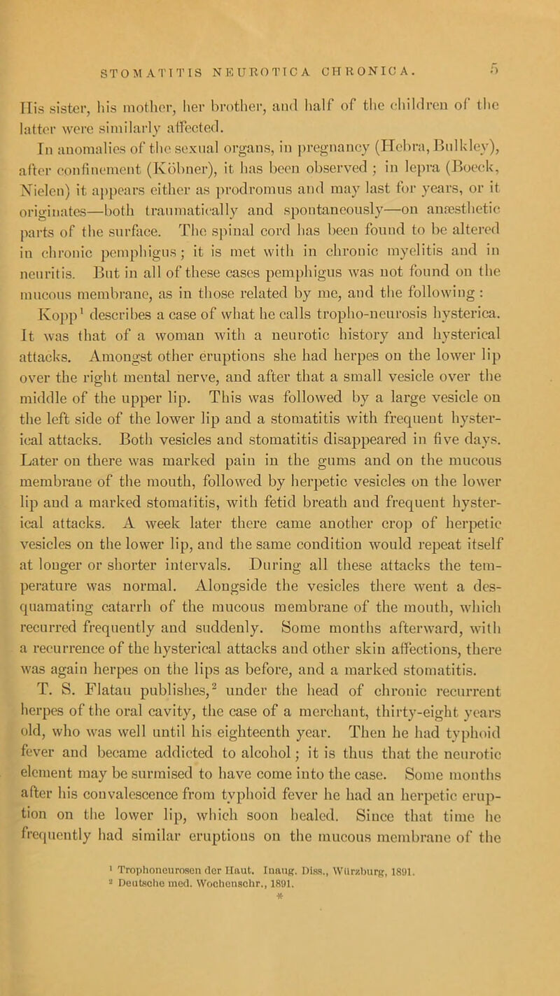 Ilis sister, his mother, her brother, and lialf of the ehildren of the latter were similai’ly affected. In anomalies of the sexual organs, in ])regnancy (Hehra, Bnlkley), after confinement (Kbbner), it has been observed ; in lepra (Boeek, Nielcn) it appears either as prodromus and may last for years, or it originates—both tranniatieally and spontaneously—on anaesthetic pai’ts of the surface. The sjunal cord has been found to be altered iu chronic pemphigus; it is met with in chronic myelitis and in neuritis. But in all of these cases pemphigus was uot found on the mucous membrane, as in those related by me, and the following : Kopp' describes a case of what he calls tropho-neurosis hysterica. It was that of a woman with a neurotic history and hysterical attacks. Amongst other eruptions she had herpes ou the lower lip over the right mental nerve, and after that a small vesicle over the middle of the upper lip. This was followed by a large vesicle ou the left side of the lower lip and a stomatitis with frequent hyster- ical attacks. Both vesicles and stomatitis disappeared in five days. Later ou there was marked pain in the gums and on the mucous membrane of the mouth, followed by herpetic vesicles ou the lower lip and a marked stomatitis, with fetid breath and frequent hyster- ical attacks. A v'^eek later there came another crop of herpetic vesicles on the lower lip, and the same condition would repeat itself at longer or shorter intervals. During all these attacks the tem- perature was normal. Alongside the vesicles there went a des- quamating catarrh of the mucous membrane of the mouth, which recurred frequently and suddenly. Some months afterward, with a recurrence of the hysterical attacks and other skin affections, there was again herpes on the lips as before, and a marked stomatitis. T. S. Flatau publishes,^ under the head of chronic recurrent herpes of the oral cavity, the case of a merchant, thirty-eight years old, who was well until his eighteenth year. Then he had typhoid fever and became addicted to alcohol; it is thus that the neurotic element may be surmised to have come into the case. Some months after his convalescence from typhoid fever he had an herpetic erup- tion on the lower lip, which soon healed. Since that time he frequently had similar eruptions on the mucous membrane of the ' Trophoneurosen dor Haut. luang. Dias., Wllr/.burg, 1891. “ Deutsche ined. Woohcnschr., 1891. *