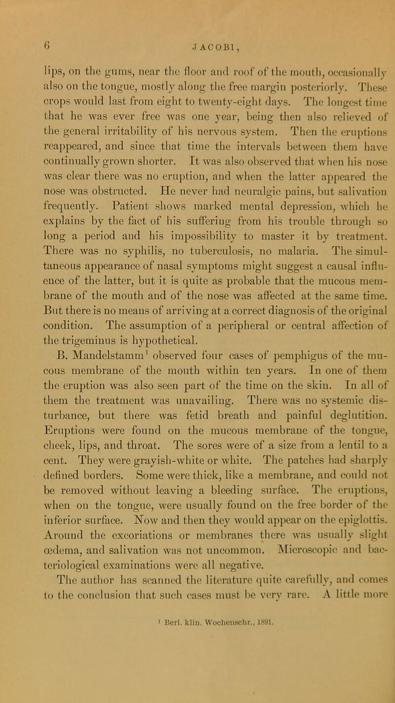 J ACOBl, () lips, on the gums, near the door and roof of the moutii, occasionally also on the tongue, mostly along the frce margin posteriorly. These crops would last from eight to twenty-eight days. The longest time that he was ever free was one year, being then also relieved of the general irritability of his nervous system. Then the eruptions reappeared, and since that time the intervals between them have continually grown shorter. It was also observed that when his nose was clear there was no eruption, and when the latter appeared the nose was obstructed. lie never had neuralgic pains, but .salivation frequently. Patient shows marked mental depression, which he explains by the fact of his sutFeriug from his trouble through so long a period and his impossibility to master it by treatment. There was no syphilis, no tuberculosis, no malaria. The simul- taneous appearance of nasal symptoms might suggest a causal influ- ence of the latter, but it is quite as probable that the raucous mem- brane of the mouth and of the nose was affected at the same time. But there is no means of arriving at a correct diagnosis of the original condition. The assumption of a peripheral or central affection of the trigeminus is hypothetical. B, Mandelstamm^ observed four cases of pemphigus of the mu- cous membrane of the mouth within ten years. In one of them the eruption was also seen part of the time on the skin. In all of them the treatment was unavailing. There was no systemic dis- turbance, but there was fetid breath and painful deglutition. Eruptions were found on the mucous membrane of the tongue, cheek, lips, and throat. The sores were of a size from a lentil to a cent. They were grayish-white or white. The patches had .sharply defined borders. Some were thick, like a membrane, and could not be removed without leaving a bleeding surface. The eruptions, when on the tongue, were usually found on the free border of the inferior surface. Now and then they would appear on the epiglottis. Around the excoriations or membranes thei'e was usually slight oedema, and salivation was not uncommon. INIicroscojuc and bac- teriological examinations were all negative. The author has scanned the literature quite carefully, and comes to the conclusion that such cases must be very rare, A little more