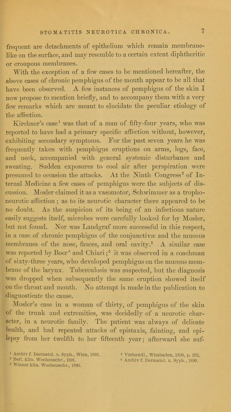 frequent are detachments of epithelium which remain membrane- like on the surface, and may resemble to a certain extent diphtheritic or croupous membranes. With the exception of a few cases to be mentioned hereafter, the above cases of chronic pemphigus of the mouth appear to be all that have been observed. A few instances of pemphigus of the skin I now projiose to mention briefly, and to accompany them with a very few remarks which are meant to elucidate the peeuliar etiology of the affection. Kirchner’s case^ was that of a man of fifty-four years, who was reported to have had a primary specific affection without, however, exhibiting secondary symptoms. For the past seven years he was frequently taken with pemphigus eruptions on arms, legs, face, and neck, accompanied with general systemic disturbance and sweating. Sudden exposures to cool air after perspiration were presumed to occasion the attacks. At the Ninth Congress^ of In- ternal Medicine a few cases of pemphigus were the subjects of dis- cussiou. Mosler claimed it as a vasomotor, Schwimmer as a tropho- neurotic affection ; as to its neurotic character there appeared to be no doubt. As the suspicion of its being of an infectious uatui’e easily suggests itself, microbes were carefully looked for by jMosler, but not found. Nor was Landgraf more successful in this respect, in a case of chronic pemphigus of the coujunctivse and the mucous membranes of the nose, fauces, and oral cavity.® A similar case was reported by Boer* and Chiari;® it was observed in a coachman of sixty-three years, who developed pemphigus on the mucous mem- brane of the larynx. Tuberculosis was suspected, but the diagnosis was dropped when subsequently the same eruption showed itself on the throat and mouth. No attempt is made in the publication to diagnosticate the cause. ^losler’s case in a woman of thirty, of pemphigus of the skin of the trunk and extremities, was decidedly of a neurotic char- acter, in a neurotic family. The patient was always of delicate health, and had repeated attacks of epistaxis, fainting, and epi- lepsy from her twelfth to her fifteenth year; afterward she suf- ■ Archiv f. Dermatol, u. Syph., Wien, 1892. 2 Verhandl., Wiesbaden, 1890, p. 252, ^ Berl. klin. Wochenschr., 1891. * Archiv f. Dermatol, u. Syph., 1890. ^ Wiener klin. Wochenschr., 1893.