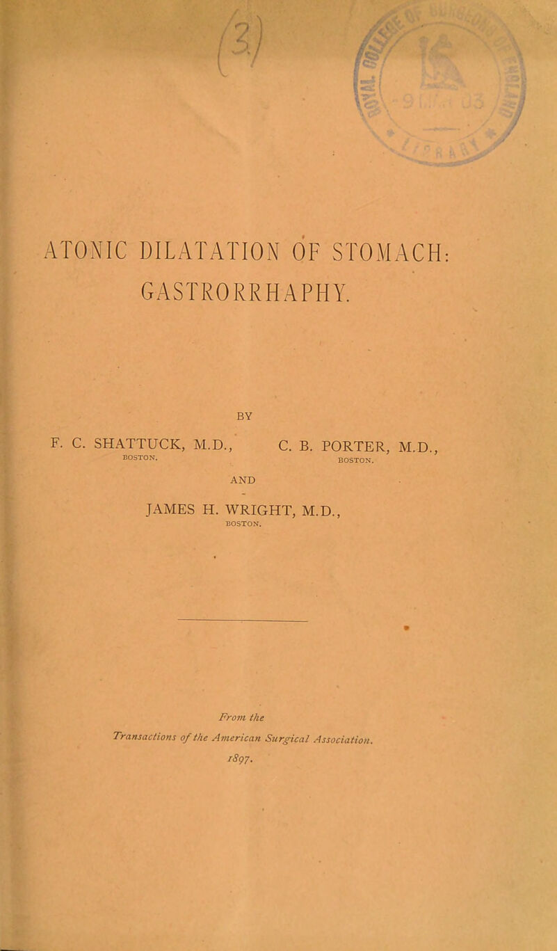 ATONIC DILATATION OF STOMACH GASTRORRHAPHY, ■V BY F. C. SHATTUCK, M.D., C. B. PORTER, M.D., BOSTON. BOSTON. AND JAMES H. WRIGHT, M.D., * t From the Transactions of the American Surgical Association. iSgy.