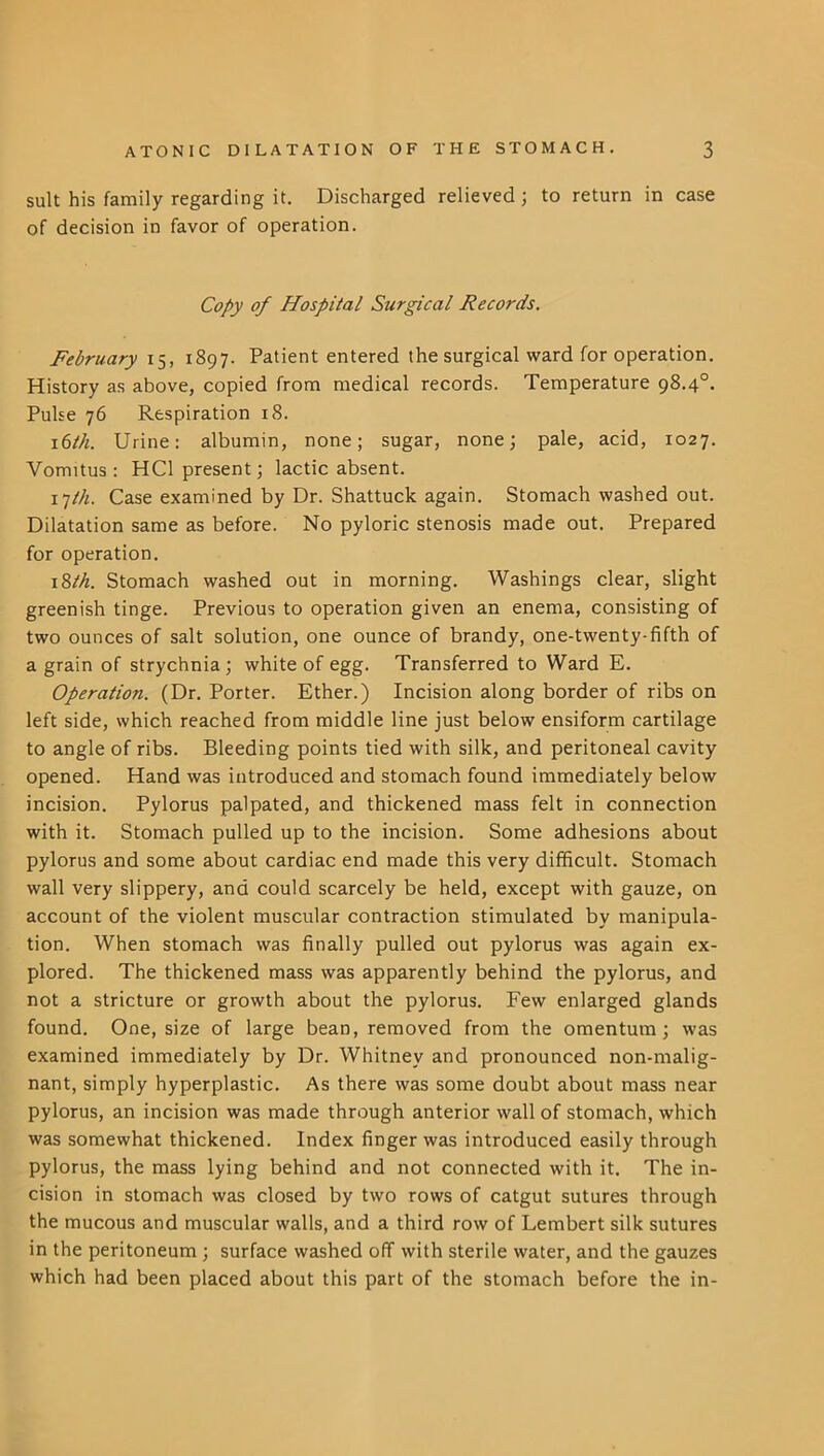 suit his family regarding it. Discharged relieved; to return in case of decision in favor of operation. Copy of Hospital Surgical Records, February 15, 1897. Patient entered the surgical ward for operation. History as above, copied from medical records. Temperature 98.4°. Pulse 76 Respiration 18. \(sth. Urine: albumin, none; sugar, none; pale, acid, 1027. Vomitus : HCl present; lactic absent. i^ih. Case examined by Dr. Shattuck again. Stomach washed out. Dilatation same as before. No pyloric stenosis made out. Prepared for operation. \%th. Stomach washed out in morning. Washings clear, slight greenish tinge. Previous to operation given an enema, consisting of two ounces of salt solution, one ounce of brandy, one-twenty-fifth of a grain of strychnia; white of egg. Transferred to Ward E. Operation. (Dr. Porter. Ether.) Incision along border of ribs on left side, which reached from middle line just below ensiform cartilage to angle of ribs. Bleeding points tied with silk, and peritoneal cavity opened. Hand was introduced and stomach found immediately below incision. Pylorus palpated, and thickened mass felt in connection with it. Stomach pulled up to the incision. Some adhesions about pylorus and some about cardiac end made this very difficult. Stomach wall very slippery, and could scarcely be held, except with gauze, on account of the violent muscular contraction stimulated by manipula- tion. When stomach was finally pulled out pylorus was again ex- plored. The thickened mass was apparently behind the pylorus, and not a stricture or growth about the pylorus. Few enlarged glands found. One, size of large bean, removed from the omentum; was examined immediately by Dr. Whitney and pronounced non-malig- nant, simply hyperplastic. As there was some doubt about mass near pylorus, an incision was made through anterior wall of stomach, which was somewhat thickened. Index finger was introduced easily through pylorus, the mass lying behind and not connected with it. The in- cision in stomach was closed by two rows of catgut sutures through the mucous and muscular walls, and a third row of Lembert silk sutures in the peritoneum ; surface washed off with sterile water, and the gauzes which had been placed about this part of the stomach before the in-