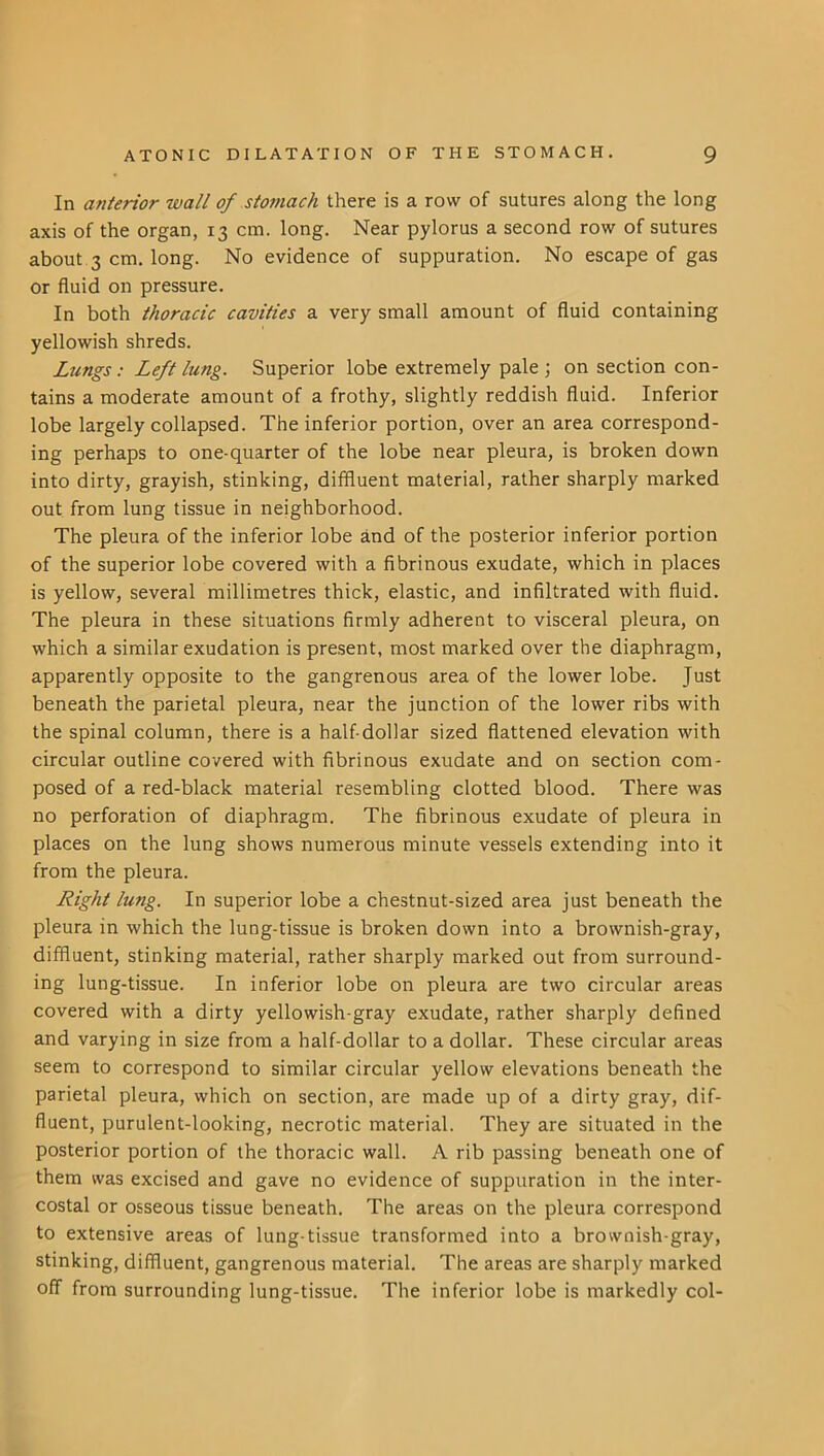 In anterior wall of stomach there is a row of sutures along the long axis of the organ, 13 cm. long. Near pylorus a second row of sutures about 3 cm. long. No evidence of suppuration. No escape of gas or fluid on pressure. In both thoracic cavities a very small amount of fluid containing yellowish shreds. Lungs: Left lung. Superior lobe extremely pale ; on section con- tains a moderate amount of a frothy, slightly reddish fluid. Inferior lobe largely collapsed. The inferior portion, over an area correspond- ing perhaps to one-quarter of the lobe near pleura, is broken down into dirty, grayish, stinking, diffluent material, rather sharply marked out from lung tissue in neighborhood. The pleura of the inferior lobe and of the posterior inferior portion of the superior lobe covered with a fibrinous exudate, which in places is yellow, several millimetres thick, elastic, and infiltrated with fluid. The pleura in these situations firmly adherent to visceral pleura, on which a similar exudation is present, most marked over the diaphragm, apparently opposite to the gangrenous area of the lower lobe. Just beneath the parietal pleura, near the junction of the lower ribs with the spinal column, there is a half-dollar sized flattened elevation with circular outline covered with fibrinous exudate and on section com- posed of a red-black material resembling clotted blood. There was no perforation of diaphragm. The fibrinous exudate of pleura in places on the lung shows numerous minute vessels extending into it from the pleura. Right lung. In superior lobe a chestnut-sized area just beneath the pleura in which the lung-tissue is broken down into a brownish-gray, diffluent, stinking material, rather sharply marked out from surround- ing lung-tissue. In inferior lobe on pleura are two circular areas covered with a dirty yellowish-gray exudate, rather sharply defined and varying in size from a half-dollar to a dollar. These circular areas seem to correspond to similar circular yellow elevations beneath the parietal pleura, which on section, are made up of a dirty gray, dif- fluent, purulent-looking, necrotic material. They are situated in the posterior portion of the thoracic wall. A rib passing beneath one of them was excised and gave no evidence of suppuration in the inter- costal or osseous tissue beneath. The areas on the pleura correspond to extensive areas of lung-tissue transformed into a brownish-gray, stinking, diffluent, gangrenous material. The areas are sharply marked off from surrounding lung-tissue. The inferior lobe is markedly col-