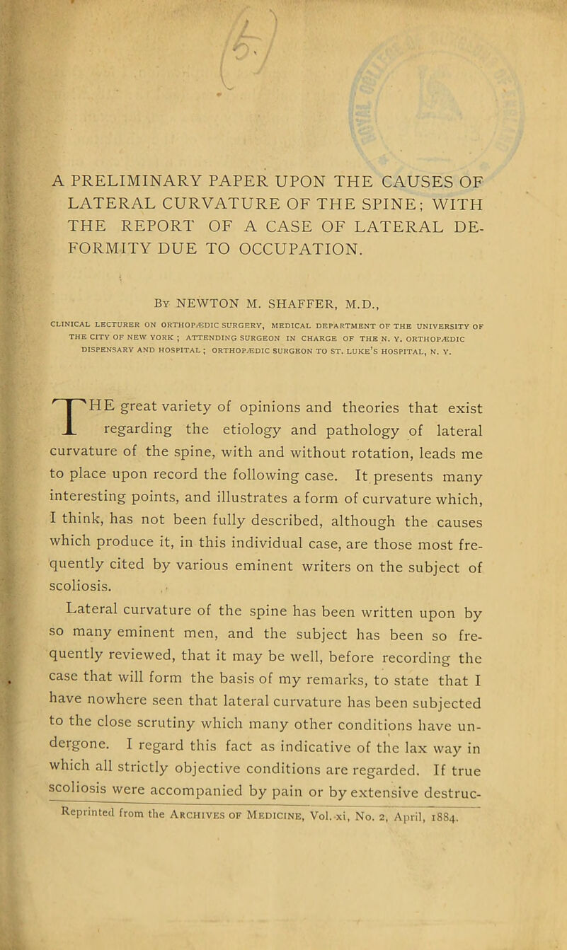 A PRELIMINARY PAPER UPON THE CAUSES OF LATERAL CURVATURE OF THE SPINE; WITH THE REPORT OF A CASE OF LATERAL DE- FORMITY DUE TO OCCUPATION. CLINICAL LECTURER ON ORTHOP./EDIC SURGERY, MEDICAL DEPARTMENT OF THE UNIVERSITY OF THE CITY OF NEW YORK ; ATTENDING SURGEON IN CHARGE OF THE N. V. ORTHOPAEDIC DISPENSARY AND HOSPITAL ; ORTHOPAEDIC SURGEON TO ST. LUKE’S HOSPITAL, N. Y. HE great variety of opinions and theories that exist regarding the etiology and pathology of lateral curvature of the spine, with and without rotation, leads me to place upon record the following case. It presents many interesting points, and illustrates a form of curvature which, I think, has not been fully described, although the causes which produce it, in this individual case, are those most fre- quently cited by various eminent writers on the subject of scoliosis. Lateral curvature of the spine has been written upon by so many eminent men, and the subject has been so fre- quently reviewed, that it may be well, before recording the have nowhere seen that lateral curvature has been subjected to the close scrutiny which many other conditions have un- dergone. I regard this fact as indicative of the lax way in which all strictly objective conditions are regarded. If true scoliosis were accompanied by pain or by extensive destruc- Reprintecl from the Archives of Medicine, Vol. xi, No. 2, April, 1884. By newton M. SHAFFER, M.D.,