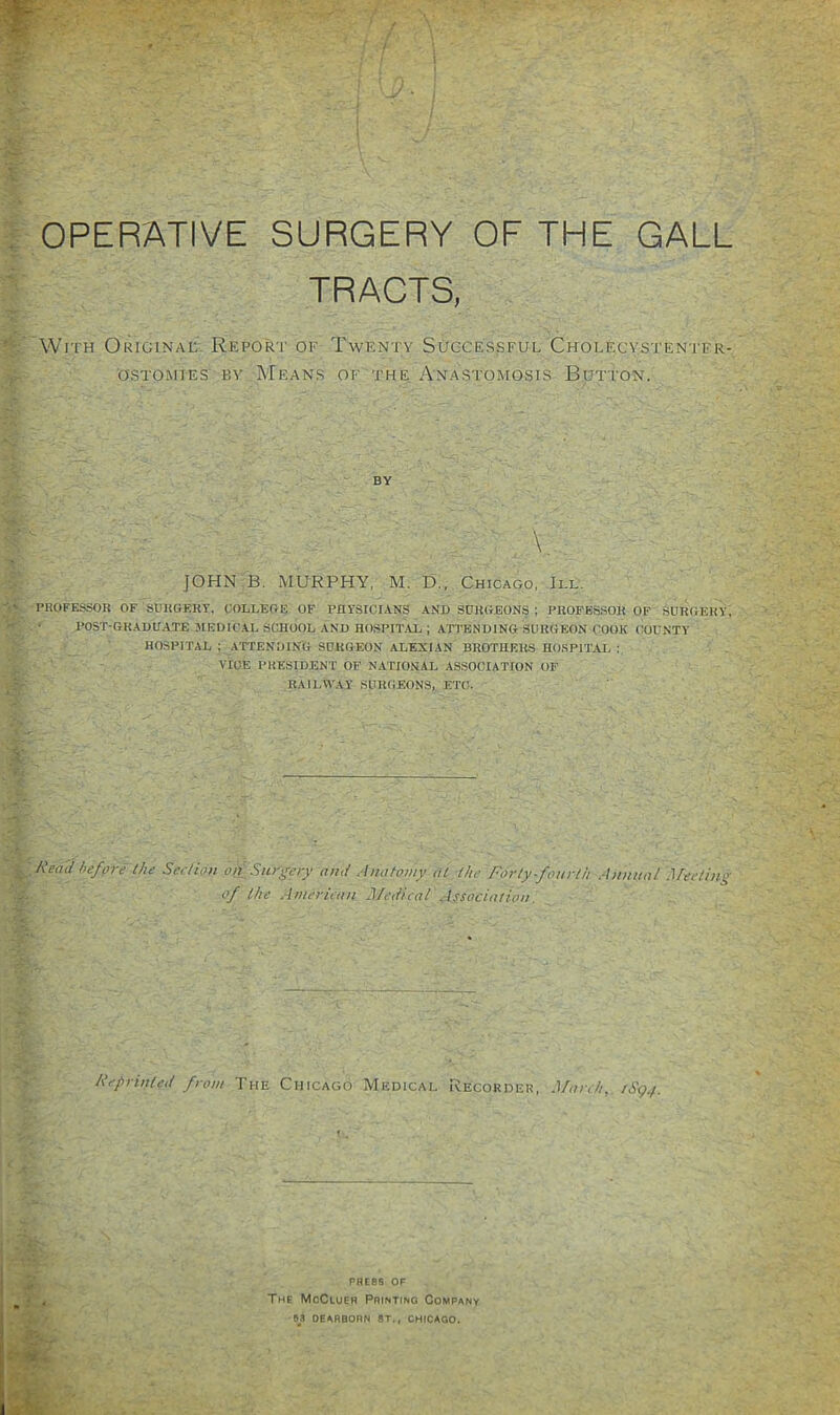 ‘4- ; OPERATIVE SURGERY OF THE GALL ;;; TRAOTS, ‘V With Originat Report of Twenty Successful Cholecvstentfr- ostomies by Means of the Anastomosis Button. L \. JOHN B. MURPHY, M. D., Chicago, III. PROFESSOR OF SURGERY, COLLEGE OF PHYSICIANS AND SURGEONS ; PROFES.SOR OF SURGERY, post-graduate JIEDU’.AL SCHOOL AND HOSPITAL ; ATTENDING SURGEON COOK COUNTY HOSPITAL ; ATTENDING SURGEON ALEXIAN BROTHERS HO.SPITAL : VICE PRESIDENT OF NATIONAl. ASSOCIATION OF RAILWAY SURGEONS, ETC. Read hefpre the Section on Sur^ejy and Anatomy at the Forty-fourth Annual Meeting of the Amerieau JJ/edwat Association. Reprinted from The Chicago Medical Recorder, March, rSg./. ^ PRESS OF _ y j The McCluer Printino Company . i ■ »S DEARBORN ST., CHICAGO.