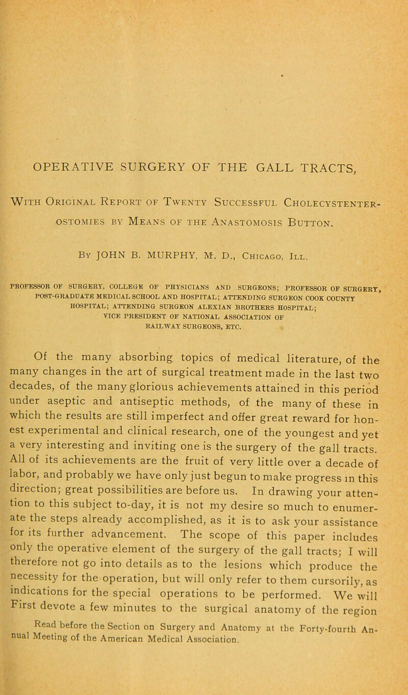 OPERATIVE SURGERY OF THE GALL TRACTS, With Original Report of Twenty Successful Cholecystenter- OSTOMIES BY MeANS OF THE ANASTOMOSIS BUTTON. By JOHN B. MURPHY, M. D„ Chicago, III. PROFESSOR OF SURGERY, COLLEGE OF PHYSICIANS AND SURGEONS; PROFESSOR OF SURGERY, POST-GRADUATE MEDICAL SCHOOL AND HOSPITAL; ATTENDING SURGEON COOK COUNTY HOSPITAL; ATTENDING SURGEON ALEXIAN BROTHERS HOSPITAL; VICE PRESIDENT OF NATIONAL ASSOCIATION OF RAILWAY SURGEONS, ETC. Of the many absorbing topics of medical literature, of the many changes in the art of surgical treatment made in the last two decades, of the many glorious achievements attained in this period under aseptic and antiseptic methods, of the many of these in which the results are still imperfect and offer great reward for hon- est experimental and clinical research, one of the youngest and yet a very interesting and inviting one is the surgery of the gall tracts. All of its achievements are the fruit of very little over a decade of labor, and probably we have only just begun to make progress in this direction; great possibilities are before us. In drawing your atten- tion to this subject to-day, it is not my desire so much to enumer- ate the steps already accomplished, as it is to ask your assistance for its further advancement. The scope of this paper includes only the operative element of the surgery of the gall tracts; I will therefore not go into details as to the lesions which produce the necessity for the operation, but will only refer to them cursorily, as indications for the special operations to be performed. We will First devote a few minutes to the surgical anatomy of the region Read before the Section on Surgery and Anatomy at the Forty-fourth An- nual Meeting of the American Medical Association.