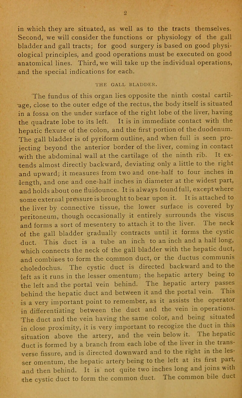 in which they are situated, as well as to the tracts themselves. Second, we will consider the functions or physiology of the gall bladder and gall tracts; for good surgery is based on good physi- ological principles, and good operations must be executed on good anatomical lines. Third, we will take up the individual operations, and the special indications for each. THE GALL BLADDER. The fundus of this organ lies opposite the ninth costal cartil- -age, close to the outer edge of the rectus, the body itself is situated in a fossa on the under surface of the right lobe of the liver, having the quadrate lobe to its left. It is in immediate contact with the hepatic flexure of the colon, and the first portion of the duodenum. The gall bladder is of pyriform outline, and when full is seen pro- jecting beyond the anterior border of the liver, coming in contact with the abdominal wall at the cartilage of the ninth rib. It ex- tends almost directly backward, deviating only a little to the right and upward; it measures from two and one-half to four inches in length, and one and one-half inches in diameter at the widest part, and holds about one fluidounce. It is always found full, except where some external pressure is brought to bear upon it. It is attached to the liver by connective tissue, the lower surface is covered by peritoneum, though occasionally it entirely surrounds the viscus and forms a sort of mesentery to attach it to the liver. The neck of the gall bladder gradually contracts until it forms the cystic duct. This duct is a tube an inch to an inch and a half long, which connects the neck of the gall bladder with the hepatic duct, -and combines to form the common duct, or the ductus communis ■choledochus. The cystic duct is directed backward and to the left as it runs in the lesser omentum; the hepatic arter}^ being to the left and the portal vein behind. The hepatic artery passes behind the hepatic duct and between it and the portal vein. This is a very important point to remember, as it assists the operator in differentiating between the duct and the vein in operations. The duct and the vein having the same color, and being situated in close proximity, it is very important to recogize the duct in this situation above the artery, and the vein below it. The hepatic duct is formed by a branch from each lobe of the liver in the trans- verse fissure, and is directed downward and to the right in the les- ser omentum, the hepatic artery being to the left at its first part, and then behind. It is not quite two inches long and joins with the cystic duct to form the common duct. The common bile duct