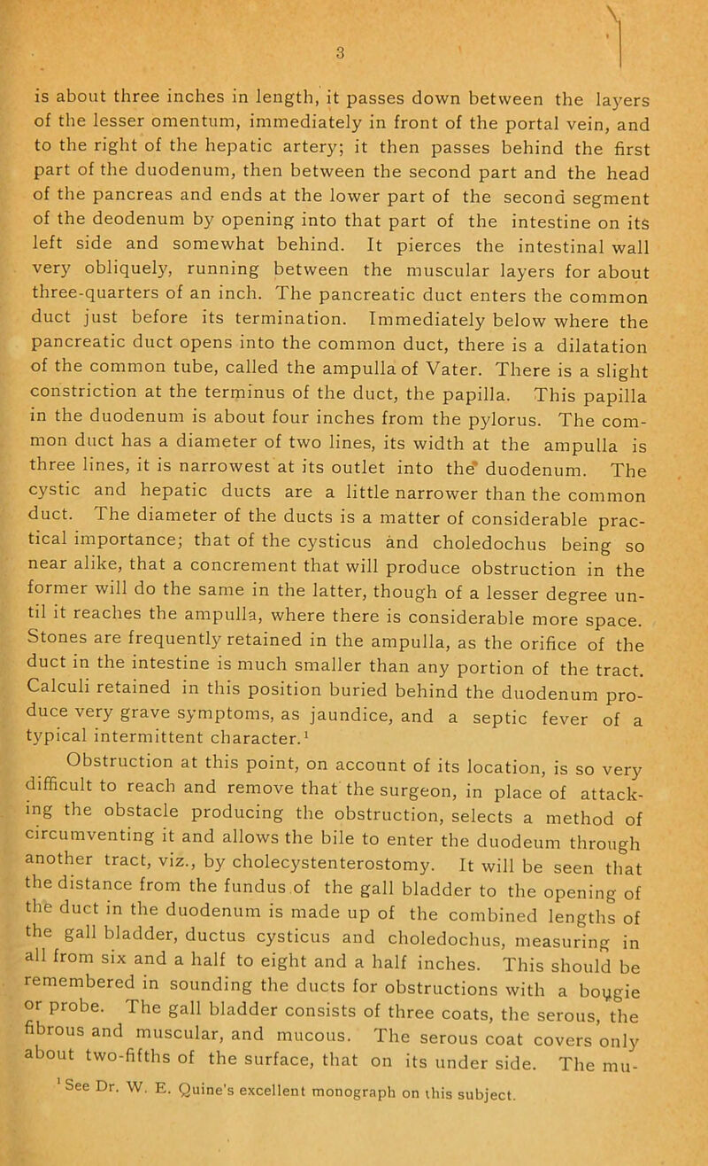 of the lesser omentum, immediately in front of the portal vein, and to the right of the hepatic artery; it then passes behind the first part of the duodenum, then between the second part and the head of the pancreas and ends at the lower part of the second segment of the deodenum by opening into that part of the intestine on its left side and somewhat behind. It pierces the intestinal wall verj' obliquely, running between the muscular layers for about three-quarters of an inch. The pancreatic duct enters the common duct just before its termination. Immediately below where the pancreatic duct opens into the common duct, there is a dilatation of the common tube, called the ampulla of Vater. There is a slight constriction at the terminus of the duct, the papilla. This papilla in the duodenum is about four inches from the pylorus. The com- mon duct has a diameter of two lines, its width at the ampulla is three lines, it is narrowest at its outlet into the' duodenum. The cystic and hepatic ducts are a little narrower than the common duct. The diameter of the ducts is a matter of considerable prac- tical importance; that of the cysticus and choledochus being so near alike, that a concrement that will produce obstruction in the former will do the same in the latter, though of a lesser degree un- til it reaches the ampulla, where there is considerable more space. Stones are frequently retained in the ampulla, as the orifice of the duct m the intestine is much smaller than any portion of the tract. Calculi retained in this position buried behind the duodenum pro- duce very grave symptoms, as jaundice, and a septic fever of a typical intermittent character.^ Obstruction at this point, on account of its location, is so verj^ difficult to reach and remove that the surgeon, in place of attack- ing the obstacle producing the obstruction, selects a method of circumventing it and allows the bile to enter the duodeum through another tract, viz., by cholecystenterostomy. It will be seen that the distance from the fundus.of the gall bladder to the opening of the duct in the duodenum is made up of the combined lengths of the gall bladder, ductus cysticus and choledochus, measuring in all from six and a half to eight and a half inches. This should be remembered in sounding the ducts for obstructions with a boygie or probe. The gall bladder consists of three coats, the serous, the fibrous and muscular, and mucous. The serous coat covers only about two-fifths of the surface, that on its under side. The mu- See Dr. W. E. Quine’s excellent monograph on this subject.