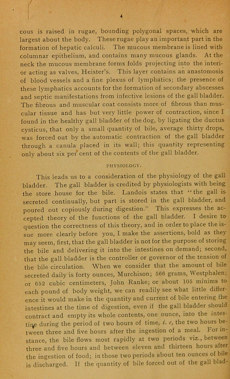 / 4 cous is raised in rugae, bounding polygonal spaces, which are largest about the body. These rugae play an important part in the formation of hepatic calculi. The mucous membrane is lined with columnar epithelium, and contains many mucous glands. At the neck the mucous membrane forms folds projecting into the interi- or acting as valves, Heister’s. This layer contains an anastomosis of blood vessels and a fine plexus of lymphatics; the presence of these lymphatics accounts for the formation of secondary abscesses and septic manifestations from infective lesions of the gall bladder. The fibrous and muscular coat consists more of fibrous than mus- cular tissue and has but very little power of contraction, since I found in the healthy gall bladder of the dog, by ligating the ductus cysticus, that only a small quantity of bile, average thirty drops, was forced out by the automatic contraction of the gall bladder through a canula placed in its wall; this quantity representing only about six per cent of the contents of the gall bladder. PHYSIOLOGY. This leads us to a consideration of the physiology of the gall bladder. The gall bladder is credited by physiologists with being the store .house for the bile. Landois states that “the gall is secreted continually, but part is stored in the gall bladder, and poured out copiously during digestion.” This expresses the ac- cepted theory of the functions of the gall bladder. I desire to question the correctness of this theory, and in order to place the is- sue more clearly before you, I make the assertions, bold as they may seem, first, that the gall bladder is not for the purpose of storing the bile and delivering it into the intestines on demand; second, that the gall bladder is the controller or governor of the tension of the bile circulation. When we consider that the amount of bile secreted daily'is forty ounces, Murchison; 566 grams, Westphalen; or 652 cubic centimeters, John Ranke; or about 105 minims to each pound of body weight, we can readily see what little differ- ence it would make in the quantity and current of bile entering the intestines at the time of digestion, even if the gall bladder should contract and empty its whole contents, one ounce, into the intes- tiq^ during the period of two hours of time, t. c, the two hours be- tween three and five hours after the ingestion of a meal. For in- stance, the bile flows most rapidly at two periods viz., between three and five hours and between eleven and thirteen hours after the ingestion of food; in those two periods about ten ounces of bile is discharged. If the quantity of bile forced out of the gall blad-
