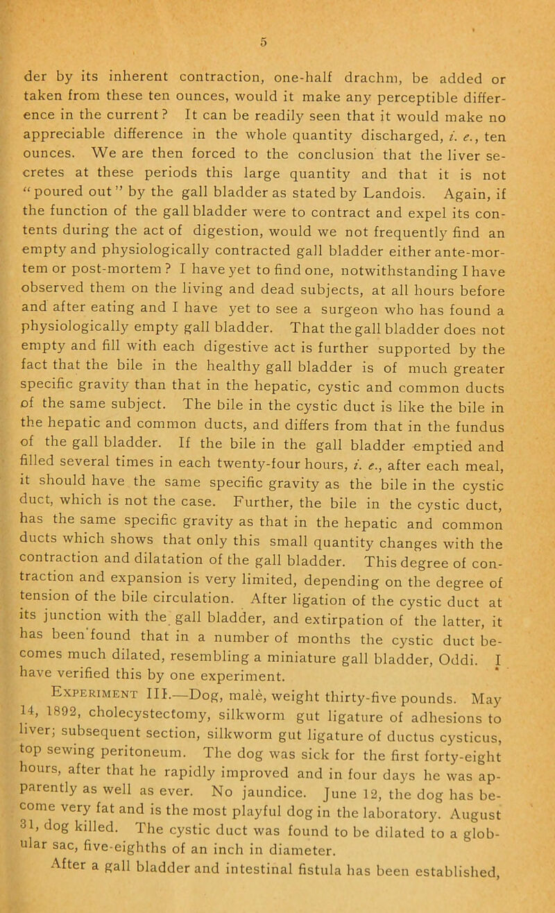 der by its inherent contraction, one-half drachm, be added or taken from these ten ounces, would it make any perceptible differ- ence in the current? It can be readily seen that it would make no appreciable difference in the whole quantity discharged, i. <?., ten ounces. We are then forced to the conclusion that the liver se- cretes at these periods this large quantity and that it is not “poured out” by the gall bladder as stated by Landois. Again, if the function of the gall bladder were to contract and expel its con- tents during the act of digestion, would we not frequently find an empty and physiologically contracted gall bladder either ante-mor- tem or post-mortem ? I have yet to find one, notwithstanding I have observed them on the living and dead subjects, at all hours before and after eating and I have yet to see a surgeon who has found a physiologically empty gall bladder. That the gall bladder does not empty and fill with each digestive act is further supported by the fact that the bile in the healthy gall bladder is of much greater specific gravity than that in the hepatic, cystic and common ducts of the same subject. The bile in the cystic duct is like the bile in the hepatic and common ducts, and differs from that in the fundus of the gall bladder. If the bile in the gall bladder emptied and filled several times in each twenty-four hours, i. e., after each meal, it should have the same specific gravity as the bile in the cystic duct, which is not the case. Further, the bile in the cystic duct, has the same specific gravity as that in the hepatic and common ducts which shows that only this small quantity changes with the contraction and dilatation of the gall bladder. This degree of con- traction and expansion is very limited, depending on the degree of tension of the bile circulation. After ligation of the cystic duct at its junction with the gall bladder, and extirpation of the latter, it has been found that in a number of months the cystic duct be- comes much dilated, resembling a miniature gall bladder, Oddi. I have verified this by one experiment. Experiment HI.—Dog, male, weight thirty-five pounds. May 14, 1892, cholecystectomy, silkworm gut ligature of adhesions to liver; subsequent section, silkworm gut ligature of ductus cysticus, top sewing peritoneum. The dog was sick for the first forty-eight hours, after that he rapidly improved and in four days he was ap- parently as well as ever. No jaundice. June 12, the dog has be- come very fat and is the most playful dog in the laboratory. August 31, dog killed. The cystic duct was found to be dilated to a glob- ular sac, five-eighths of an inch in diameter. After a gall bladder and intestinal fistula has been established.