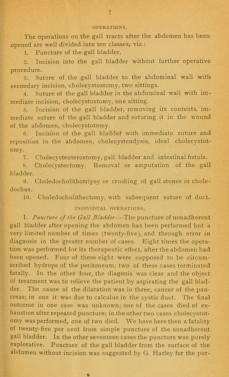 1 OPERATIONS. The operations on the gall tracts after the abdomen has been opened are well divided into ten classes, viz.: 1. Puncture of the gall bladder. 2. Incision into the gall bladder without further operative procedure. 3. Suture of the gall bladder to the abdominal, wall witb secondary incision, cholecystostomy, two sittings. 4. Suture of the gall bladder in the abdominal wall with im- mediate incision, cholecystostomy, one sitting. 5. Incision of the gall bladder, removing its contents, im- mediate suture of the gall bladder and suturing it in the wound of the abdomen, cholecystotomy. 6. Incision of the gall bladdel with immediate suture and reposition in the abdomen, cholecystendysis, ideal cholecystot- om3^ 1. Cholecystenterostomy, gall bladder and intestinal fistula. 8. Cholecystectomy. Removal or amputation of the gall bladder. 9. Choledocholithotripsy or crushing of gall stones in chole- dochus. 10. Choledocholithectomy, with subsequent suture of duct. INDIVIDUAL OPERATIONS. I. Puncture of the Gall Bladder.—The puncture of nonadherent gall bladder after opening the abdomen has been performed but a very limited number of times (twenty-five), and through error in diagnosis in the greater number of cases. Eight times the opera- tion was performed for its therapeutic effect, after the abdomen had been opened. Four of these eight were supposed to be circum- scribed hydrops of the peritoneum; two of these cases terminated fatally. In the other four, the diagonis was clear and the object of treatment was to relieve the patient by aspirating the gall blad- der. The cause of the dilatation was in three, cancer of the pan- creas; in one it was due to calculus in the cystic duct. The final outcome in one case was unknown; one of the cases died of ex- haustion after repeated puncture; in the other two cases cholec}^stot- omy was performed, one of two died. We have here then a fatalitj’^ of twenty-five per cent from simple puncture of the nonadherent gall bladder. In the other seventeen cases the puncture was purely explorative. Puncture of the gall bladder from the surface of the abdomen without incision was suggested by G. Harlej' for the pur-