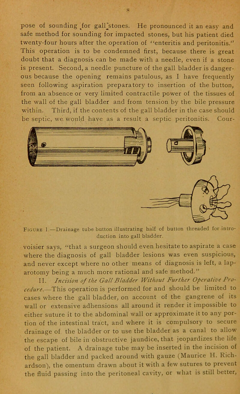 pose of sounding dor galFstones. He pronounced it an easy and safe method for sounding for impacted stones, but his patient died twenty-four hours after the operation of “enteritis and peritonitis.” This operation is to be condemned first, because there is great doubt that a diagnosis can be made with a needle, even if a stone is present. Second, a needle puncture of the gall bladder is danger- ous because the opening remains patulous, as I have frequently seen following aspiration preparatory to insertion of the button, from an absence or very limited contractile power of the tissues of the wall of the gall bladder and from tension by the bile pressure within. Third, if the contents of the gall bladder in the case should be septic, we. would have as a result a septic peritonitis. Cour- Figure 1.—Drainage tube button illustrating half of button threaded for intro- duction into gall bladder. voisier says, “that a surgeon should even hesitate to aspirate a case where the diagnosis of gall bladder lesions was even suspicious, and never except where no other means of diagnosis is left, a lap- arotomy being a much more rational and safe method.” II. Incision of the Gall Bladde7- Without Further Operative Pro- cedure.—This operation is performed for and should be limited to cases where the gall bladder, on account of the gangrene of its wall or extensive adhensions all around it render it impossible to either suture it to the abdominal wall or approximate it to any por- tion of the intestinal tract, and where it is compulsory to secure drainage of the bladder or to use the bladder as a canal to allow the escape of bile in obstructive jaundice, that jeopardizes the life of the patient. A drainage tube may be inserted in the incision of the gall bladder and packed around with gauze (Maurice H. Rich- ardson), the omentum drawn about it with a few sutures to prevent the fluid passing into the peritoneal cavit)', or what is still better.