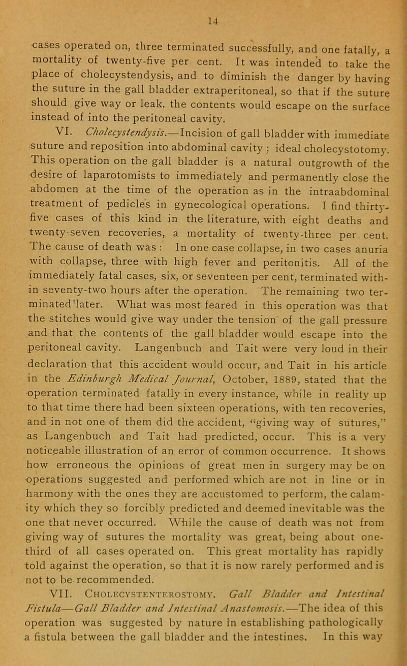 cases operated on, three terminated successfully, and one fatally, a ' mortality of twenty-five per cent. It was intended to take the place of cholecystendysis, and to diminish the danger by having the suture in the gall bladder extraperitoneal, so that if the suture should give way or leak, the contents would escape on the surface instead of into the peritoneal cavity. VI. Cholecysiendysis.—Incision of gall bladder with immediate suture and reposition into abdominal cavity ; ideal cholecystotomy. This operation on the gall bladder is a natural outgrowth of the desire of laparotomists to immediately and permanently close the abdomen at the time of the operation as in the intraabdominal treatment of pedicles in gynecological operations. I find thirty- five cases of this kind in the literature, with eight deaths and twenty-seven recoveries, a mortality of twenty-three per cent. The cause of death was : In one case collapse, in two cases anuria with collapse, three with high fever and peritonitis. All of the immediately fatal cases, six, or seventeen per cent, terminated with- in seventy-two hours after the operation. The remaining two ter- minateddater. What was most feared in this operation was that the stitches would give way under the tension of the gall pressure \ and that the contents of the gall bladder would escape into the ' peritoneal cavity. Langenbuch and Tait were very loud in their ; declaration that this accident would occur, and Tait in his article i in the Edinburgh Medical Journal, October, 1889, stated that the ■ operation terminated fatally in every instance, while in reality up to that time there had been sixteen operations, with ten recoveries, *, and in not one of them did the accident, “giving way of sutures,” as Langenbuch and Tait had predicted, occur. This is a ver}' ' noticeable illustration of an error of common occurrence. It shows how erroneous the opinions of great men in surger}' may be on • operations suggested and performed which are not in line or in harmony with the ones they are accustomed to perform, the calam- ity which they so forcibly predicted and deemed inevitable was the one that never occurred. While the cause of death was not from ^ giving way of sutures the mortality \vas great, being about one- third of all cases operated on. This great mortality has rapidly told against the operation, so that it is now rarely performed and is not to be recommended. VII. Cholecystenterostomy. Gall Bladder and Intesiinal Fistula—Gall Bladder and Intestinal Anastomosis.—The idea of this operation was suggested by nature in establishing pathologically a fistula between the gall bladder and the intestines. In this way ^