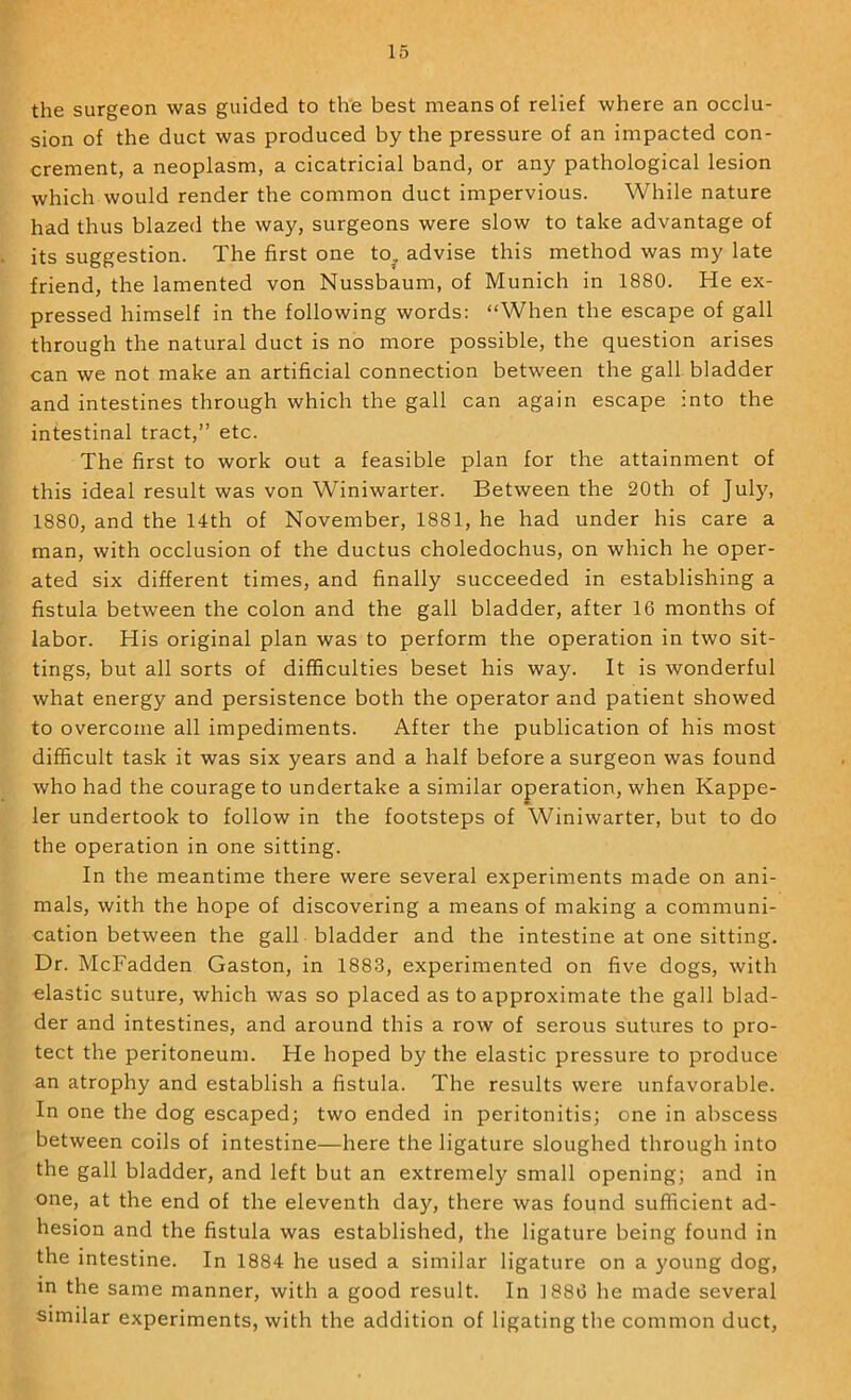 the surgeon was guided to the best means of relief where an occlu- sion of the duct was produced by the pressure of an impacted con- crement, a neoplasm, a cicatricial band, or any pathological lesion which would render the common duct impervious. While nature had thus blazed the way, surgeons were slow to take advantage of its suggestion. The first one to^ advise this method was my late friend, the lamented von Nussbaum, of Munich in 1880. He ex- pressed himself in the following words: “When the escape of gall through the natural duct is no more possible, the question arises can we not make an artificial connection between the gall bladder and intestines through which the gall can again escape into the intestinal tract,” etc. The first to work out a feasible plan for the attainment of this ideal result was von Winiwarter. Between the 20th of July, 1880, and the 14th of November, 1881, he had under his care a man, with occlusion of the ductus choledochus, on which he oper- ated six different times, and finally succeeded in establishing a fistula between the colon and the gall bladder, after 16 months of labor. His original plan was to perform the operation in two sit- tings, but all sorts of difficulties beset his way. It is wonderful what energy and persistence both the operator and patient showed to overcome all impediments. After the publication of his most difficult task it was six years and a half before a surgeon was found who had the courage to undertake a similar operation, when Kappe- ler undertook to follow in the footsteps of Winiwarter, but to do the operation in one sitting. In the meantime there were several experiments made on ani- mals, with the hope of discovering a means of making a communi- cation between the gall bladder and the intestine at one sitting. Dr. McFadden Gaston, in 1883, experimented on five dogs, with elastic suture, which was so placed as to approximate the gall blad- der and intestines, and around this a row of serous sutures to pro- tect the peritoneum. He hoped by the elastic pressure to produce an atrophy and establish a fistula. The results were unfavorable. In one the dog escaped; two ended in peritonitis; one in abscess between coils of intestine—here the ligature sloughed through into the gall bladder, and left but an extremely small opening; and in one, at the end of the eleventh day, there was found sufficient ad- hesion and the fistula was established, the ligature being found in the intestine. In 1884 he used a similar ligature on a young dog, in the same manner, with a good result. In 1886 he made several similar experiments, with the addition of ligating the common duct.