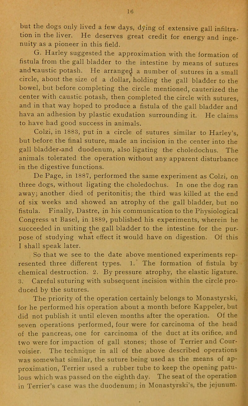 1(3 but the dogs only lived a few days, dying of extensive gall infiltra- tion in the liver. He deserves great credit for energy and inge- nuity as a pioneer in this field. G. Harley suggested the approximation with the formation of fistula from the gall bladder to the intestine by means of sutures and*caustic potash. He arrange^ a number of sutures in a small circle, about the size of a dollar, holding the gall bladder to the bowel, but before completing the circle mentioned, cauterized the center with caustic potash, then completed the circle with sutures, and in that way hoped to produce a fistula of the gall bladder and hava an adhesion by plastic exudation surrounding it. He claims to have had good success in animals. Colzi, in 1883, put in a circle of sutures similar to Harley’s, but before the final suture, made an incision in the center into the gall bladder-and duodenum, also ligating the choledochus. The animals tolerated the operation without any apparent disturbance in the digestive functions. De Page, in 1887, performed the same experiment as Colzi, on three dogs, without ligating the choledochus. In one the dog ran away; another died of peritonitis; the third was killed at the end of six weeks and showed an atrophy of the gall bladder, but no fistula. Finally, Dastre, in his communication to the Physiological Congress at Basel, in 1889, published his experiments, wherein he succeeded in uniting the gall bladder to the intestine for the pur- pose of studying what effect it would have on digestion. Of this I shall speak later. So that we see to the date above mentioned experiments rep- resented three different t3'pes. 1.’ The formation of fistula b)^ chemical destruction. 2. By pressure atrophy, the elastic ligature. 3. Careful suturing with subsequent incision within the circle pro- duced by the sutures. The priority of the operation certainly belongs to Monastyrski, for he performed his operation about a month before Kappeler, but did not publish it until eleven months after the operation. Of the seven operations performed, four were for carcinoma of the head of the pancreas, one for carcinoma of the duct at its orifice, and two were for impaction of gall stones; those of Terrier and Cour- voisier. The technique in all of the above described operations was somewhat similar, the suture being used as the means of ap- proximation, Terrier used a rubber tube to keep the opening patu- lous which was passed on the eighth day. The seat of the operation in Terrier’s case was the duodenum; in Monastyrski’s, the jejunum.
