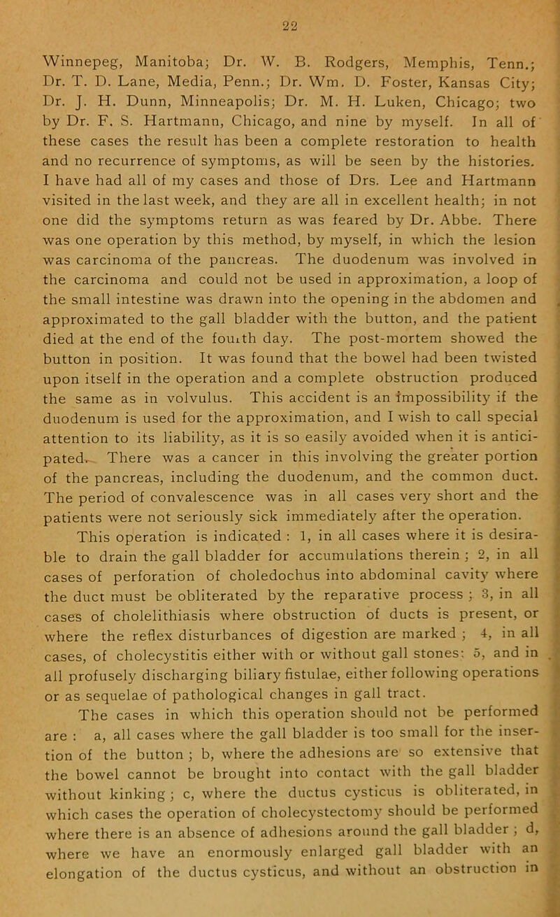 Winnepeg, Manitoba; Dr. W. B. Rodgers, Memphis, Tenn.; Dr. T. D. Lane, Media, Penn.; Dr. Wm. D. Foster, Kansas City; Dr. J. H. Dunn, Minneapolis; Dr. M. H. Luken, Chicago; two by Dr. F. S. Hartmann, Chicago, and nine by myself. In all of these cases the result has been a complete restoration to health and no recurrence of symptoms, as will be seen by the histories. I have had all of my cases and those of Drs. Lee and Hartmann visited in the last week, and they are all in excellent health; in not one did the symptoms return as was feared by Dr. Abbe. There was one operation by this method, by myself, in which the lesion was carcinoma of the pancreas. The duodenum was involved in the carcinoma and could not be used in approximation, a loop of the small intestine was drawn into the opening in the abdomen and approximated to the gall bladder with the button, and the patient died at the end of the fouith day. The post-mortem showed the button in position. It was found that the bowel had been twisted upon itself in the operation and a complete obstruction produced the same as in volvulus. This accident is an impossibility if the duodenum is used for the approximation, and I wish to call special attention to its liability, as it is so easily avoided when it is antici- pated^ There was a cancer in this involving the greater portion of the pancreas, including the duodenum, and the common duct. The period of convalescence was in all cases very short and the patients were not seriously sick immediately after the operation. This operation is indicated : 1, in all cases where it is desira- ble to drain the gall bladder for accumulations therein ; 2, in all cases of perforation of choledochus into abdominal cavity where the duct must be obliterated by the reparative process ; 3, in all cases of cholelithiasis where obstruction of ducts is present, or where the reflex disturbances of digestion are marked ; 4, in all cases, of cholecystitis either with or without gall stones; 5, and in all profusely discharging biliary fistulae, either following operations or as sequelae of pathological changes in gall tract. The cases in which this operation should not be performed are : a, all cases where the gall bladder is too small for the inser- tion of the button ; b, where the adhesions are so extensive that the bowel cannot be brought into contact with the gall bladder without kinking ; c, where the ductus cysticus is obliterated, in which cases the operation of cholecystectomy should be performed where there is an absence of adhesions around the gall bladder ; d, where we have an enormously enlarged gall bladder with an elongation of the ductus cysticus, and without an obstruction in