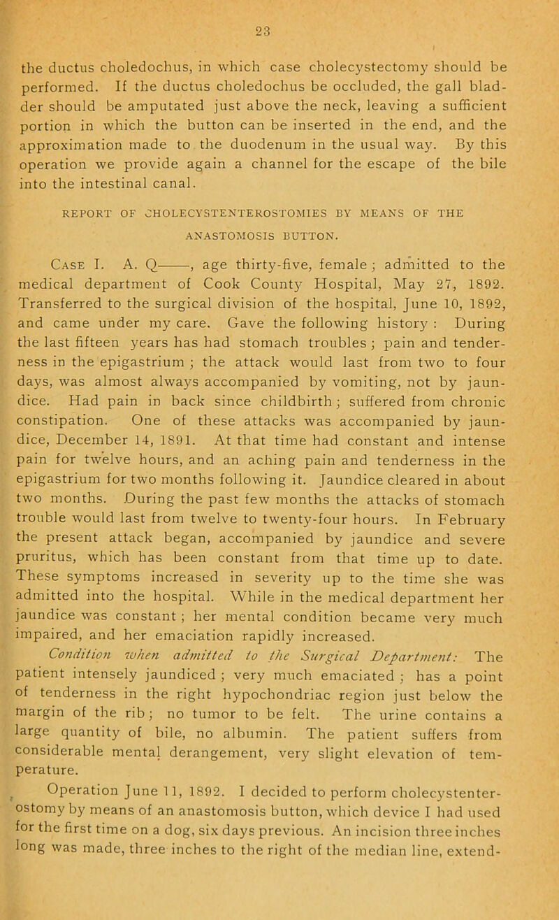 the ductus choledochus, in which case cholecystectomy should be performed. If the ductus choledochus be occluded, the gall blad- der should be amputated just above the neck, leaving a sufficient portion in which the button can be inserted in the end, and the approximation made to the duodenum in the usual way. By this operation we provide again a channel for the escape of the bile into the intestinal canal. REPORT OF CHOLECYSTENTEROSTOMIES BY MEANS OF THE ANASTOMOSIS BUTTON. Case I. A. Q , age thirty-five, female ; admitted to the medical department of Cook Count}'^ Hospital, May 27, 1892. Transferred to the surgical division of the hospital, June 10, 1892, and came under my care. Gave the following history ; During the last fifteen years has had stomach troubles ; pain and tender- ness in the epigastrium ; the attack would last from tAvo to four days, was almost alwa}'^s accompanied by vomiting, not by jaun- dice. Had pain in back since childbirth; suffered from chronic constipation. One of these attacks was accompanied by jaun- dice, December 14, 1891. At that time had constant and intense pain for twelve hours, and an aching pain and tenderness in the epigastrium for two months following it. Jaundice cleared in about two months. During the past few months the attacks of stomach trouble Avould last from twelve to twenty-four hours. In February the present attack began, accompanied by jaundice and severe pruritus, which has been constant from that time up to date. These symptoms increased in severity up to the time she was admitted into the hospital. While in the medical department her jaundice was constant ; her mental condition became very much impaired, and her emaciation rapidly increased. Condiiion whe7i admitted to the Surgical Department: The patient intensely jaundiced ; very much emaciated ; has a point of tenderness in the right hypochondriac region just beloAV the margin of the rib; no tumor to be felt. The urine contains a large quantity of bile, no albumin. The patient suffers from considerable mental derangement, very slight elevation of tem- perature. Operation June 1 1, 1892. I decided to perform cholecj'Stenter- ostomy by means of an anastomosis button, which device I had used for the first time on a dog, six days previous. An incision three inches long was made, three inches to the right of the median line, extend-