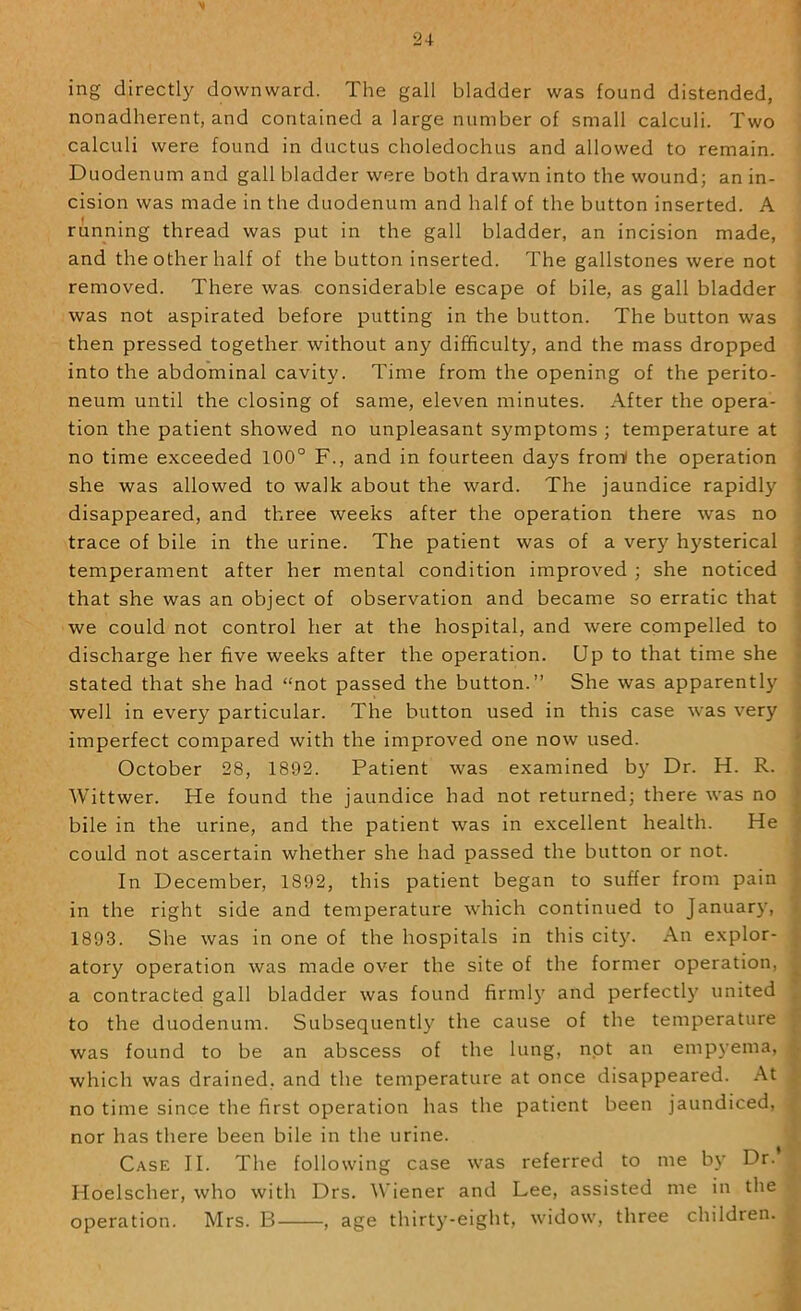 ing directly downward. The gall bladder was found distended, nonadherent, and contained a large number of small calculi. Two calculi were found in ductus choledochus and allowed to remain. Duodenum and gall bladder were both drawn into the wound; an in- cision was made in the duodenum and half of the button inserted. A running thread was put in the gall bladder, an incision made, and the other half of the button inserted. The gallstones were not removed. There was considerable escape of bile, as gall bladder was not aspirated before putting in the button. The button was then pressed together without any difficulty, and the mass dropped into the abdominal cavity. Time from the opening of the perito- neum until the closing of same, eleven minutes. After the opera- tion the patient showed no unpleasant s}'mptoms ; temperature at no time exceeded 100° F., and in fourteen days fromf the operation | she was allowed to walk about the ward. The jaundice rapidly i disappeared, and three weeks after the operation there was no trace of bile in the urine. The patient was of a very hysterical ' temperament after her mental condition improved ; she noticed i that she was an object of observation and became so erratic that j we could not control her at the hospital, and were compelled to ] discharge her five weeks after the operation. Up to that time she < stated that she had “not passed the button.” She was apparently | well in every particular. The button used in this case was very | imperfect compared with the improved one now used. j October 28, 1892. Patient was examined by Dr. H. R. | Wittwer. He found the jaundice had not returned; there was no | bile in the urine, and the patient was in excellent health. He could not ascertain whether she had passed the button or not. In December, 1892, this patient began to suffer from pain in the right side and temperature which continued to January, I 1893. She was in one of the hospitals in this city. An explor- j atory operation was made over the site of the former operation, j a contracted gall bladder was found firml)’ and perfectly united ^ to the duodenum. Subsequently the cause of the temperature was found to be an abscess of the lung, npt an empj’ema, ^ which was drained, and the temperature at once disappeared. At ^ no time since the first operation has the patient been jaundiced, y nor has there been bile in the urine. i. Case II. The following case was referred to me by Dr. Hoelscher, who with Drs. Wiener and Lee, assisted me in the operation. Mrs. B , age thirty-eight, widow, three children. .