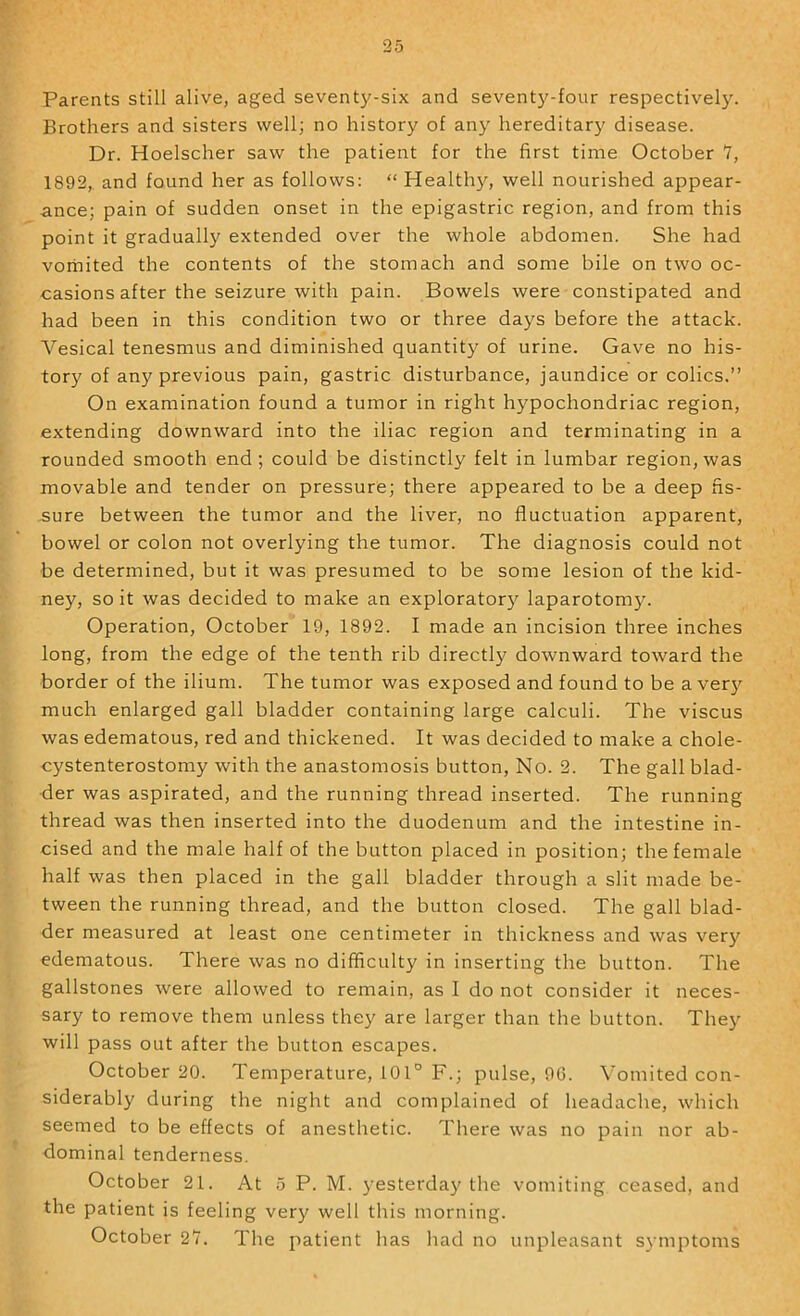 Parents still alive, aged seventy-six and seventy-four respectively. Brothers and sisters well; no history of any hereditary disease. Dr. Hoelscher saw the patient for the first time October Y, 1892,. and found her as follows: “ Health)'’, well nourished appear- ance; pain of sudden onset in the epigastric region, and from this point it gradually extended over the whole abdomen. She had vorhited the contents of the stomach and some bile on two oc- casions after the seizure with pain. Bowels were constipated and had been in this condition two or three days before the attack. Vesical tenesmus and diminished quantity of urine. Gave no his- tor)' of any previous pain, gastric disturbance, jaundice or colics.” On examination found a tumor in right hypochondriac region, extending downward into the iliac region and terminating in a rounded smooth end; could be distinctly felt in lumbar region, was movable and tender on pressure; there appeared to be a deep fis- -sure between the tumor and the liver, no fluctuation apparent, bowel or colon not overlying the tumor. The diagnosis could not be determined, but it was presumed to be some lesion of the kid- ney, so it was decided to make an explorator)'’ laparotomy. Operation, October 19, 1892. I made an incision three inches long, from the edge of the tenth rib directly downward toward the border of the ilium. The tumor was exposed and found to be aver)' much enlarged gall bladder containing large calculi. The viscus was edematous, red and thickened. It was decided to make a chole- cystenterostomy with the anastomosis button. No. 2. The gall blad- der was aspirated, and the running thread inserted. The running thread was then inserted into the duodenum and the intestine in- cised and the male half of the button placed in position; the female half was then placed in the gall bladder through a slit made be- tween the running thread, and the button closed. The gall blad- der measured at least one centimeter in thickness and was very edematous. There was no difficulty in inserting the button. The gallstones were allowed to remain, as I do not consider it neces- sary to remove them unless they are larger than the button. They will pass out after the button escapes. October 20. Temperature, i01° F.; pulse, 90. Vomited con- siderably during the night and complained of headache, which seemed to be effects of anesthetic. There was no pain nor ab- dominal tenderness. October 21. At 5 P. M. yesterday the vomiting ceased, and the patient is feeling very well this morning. October 2Y. The patient has had no unpleasant symptoms