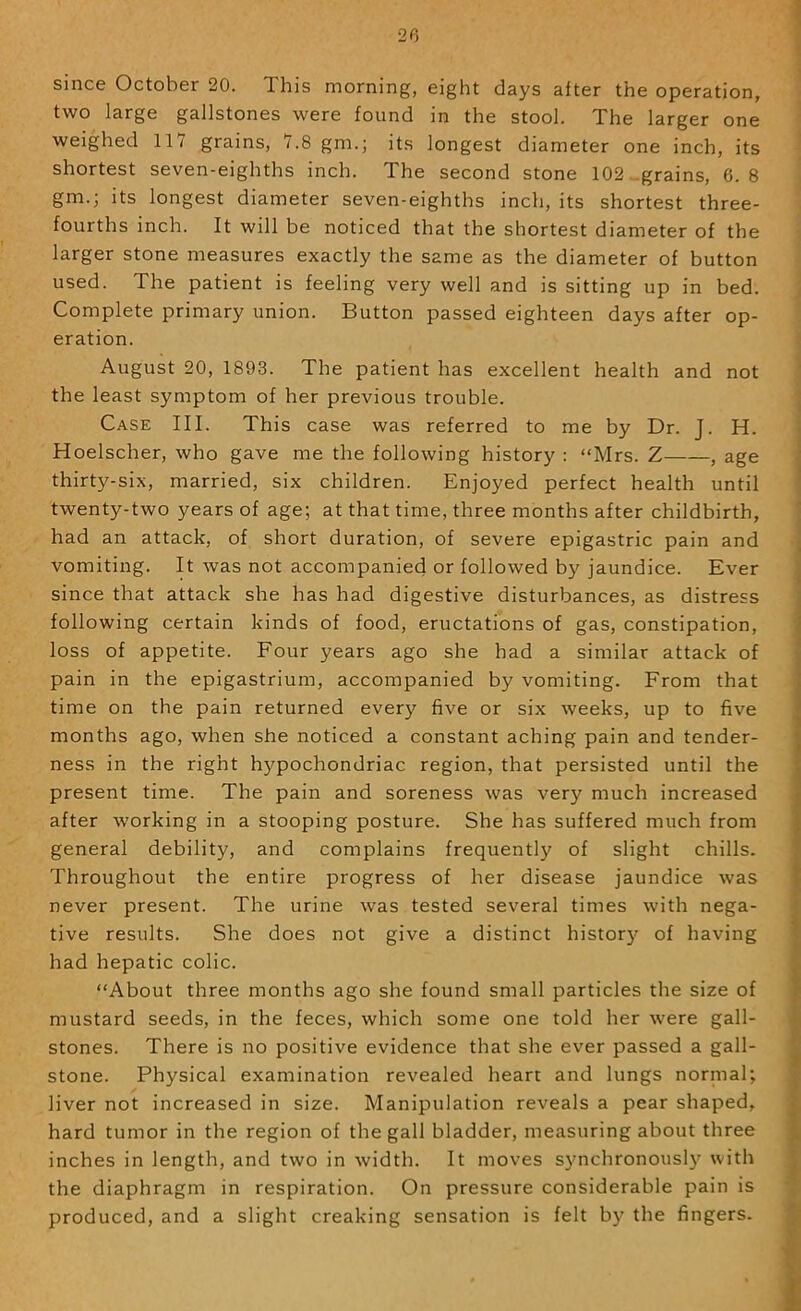 since October 20. This morning, eight days after the operation, two large gallstones were found in the stool. The larger one weighed llY grains, 7.8 gm.; its longest diameter one inch, its shortest seven-eighths inch. The second stone 102 ..grains, 6.8 gm.; its longest diameter seven-eighths inch, its shortest three- fourths inch. It will be noticed that the shortest diameter of the larger stone measures exactly the same as the diameter of button used. The patient is feeling very well and is sitting up in bed. Complete primary union. Button passed eighteen days after op- eration. August 20, 1893. The patient has excellent health and not the least symptom of her previous trouble. Case III. This case was referred to me by Dr. J. H. Hoelscher, who gave me the following history : “Mrs. Z , age thirty-six, married, six children. Enjoyed perfect health until twenty-two years of age; at that time, three months after childbirth, had an attack, of short duration, of severe epigastric pain and vomiting. It was not accompanied or followed by jaundice. Ever since that attack she has had digestive disturbances, as distress following certain kinds of food, eructations of gas, constipation, loss of appetite. Four years ago she had a similar attack of pain in the epigastrium, accompanied by vomiting. From that time on the pain returned every five or six weeks, up to five months ago, when she noticed a constant aching pain and tender- ness in the right hypochondriac region, that persisted until the present time. The pain and soreness was very much increased after working in a stooping posture. She has suffered much from general debility, and complains frequently of slight chills. Throughout the entire progress of her disease jaundice was never present. The urine was tested several times with nega- tive results. She does not give a distinct histor)’ of having had hepatic colic. “About three months ago she found small particles the size of mustard seeds, in the feces, which some one told her were gall- stones. There is no positive evidence that she ever passed a gall- stone. Physical examination revealed heart and lungs normal; liver not increased in size. Manipulation reveals a pear shaped, hard tumor in the region of the gall bladder, measuring about three inches in length, and two in width. It moves s3mchronously with the diaphragm in respiration. On pressure considerable pain is produced, and a slight creaking sensation is felt by the fingers.