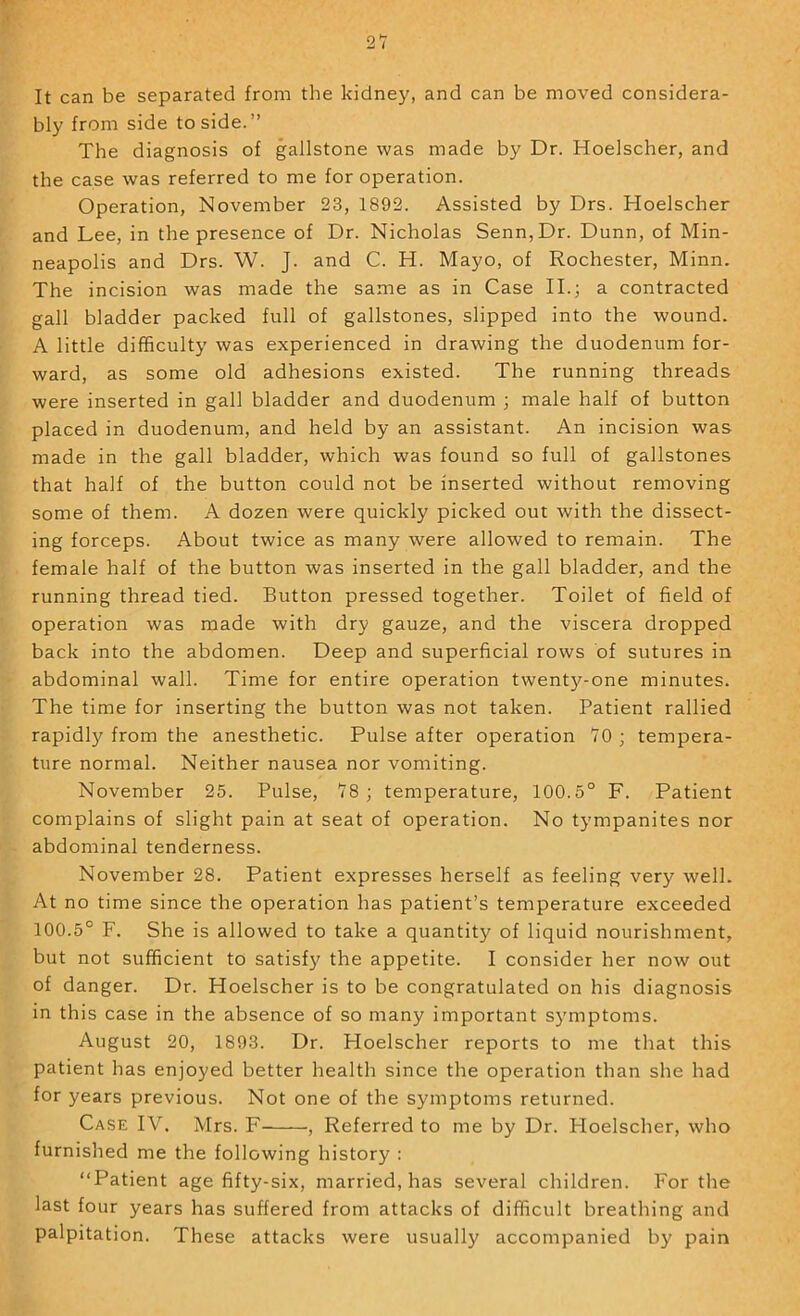 It can be separated from the kidney, and can be moved considera- bly from side to side.” The diagnosis of gallstone was made by Dr. Hoelscher, and the case was referred to me for operation. Operation, November 23, 1892. Assisted by Drs. Hoelscher and Lee, in the presence of Dr. Nicholas Senn,Dr. Dunn, of Min- neapolis and Drs. W. J. and C. H. Mayo, of Rochester, Minn. The incision was made the same as in Case II.; a contracted gall bladder packed full of gallstones, slipped into the wound. A little difficulty was experienced in drawing the duodenum for- ward, as some old adhesions existed. The running threads were inserted in gall bladder and duodenum ; male half of button placed in duodenum, and held by an assistant. An incision was made in the gall bladder, which was found so full of gallstones that half of the button could not be inserted without removing some of them. A dozen were quickly picked out with the dissect- ing forceps. About twice as many were allowed to remain. The female half of the button was inserted in the gall bladder, and the running thread tied. Button pressed together. Toilet of field of operation was made with dry gauze, and the viscera dropped back into the abdomen. Deep and superficial rows of sutures in abdominal wall. Time for entire operation twenty-one minutes. The time for inserting the button was not taken. Patient rallied rapidly from the anesthetic. Pulse after operation YO; tempera- ture normal. Neither nausea nor vomiting. November 25. Pulse, Y8 ; temperature, 100.5° F. Patient complains of slight pain at seat of operation. No tympanites nor abdominal tenderness. November 28. Patient expresses herself as feeling very well. At no time since the operation has patient’s temperature exceeded 100.5° F. She is allowed to take a quantity of liquid nourishment, but not sufficient to satisf}^ the appetite. I consider her now out of danger. Dr. Hoelscher is to be congratulated on his diagnosis in this case in the absence of so many important S5'mptoms. August 20, 1893. Dr. Hoelscher reports to me that this patient has enjoyed better health since the operation than she had for years previous. Not one of the symptoms returned. Case IV. Mrs. F , Referred to me by Dr. Hoelscher, who furnished me the following history : “Patient age fifty-six, married, has several children. For the last four years has suffered from attacks of difficult breathing and palpitation. These attacks were usuall)' accompanied by pain