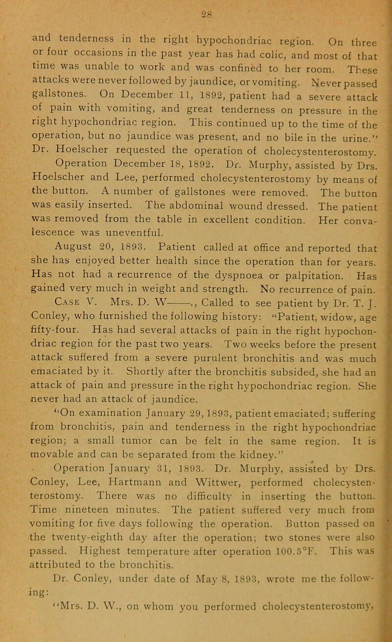 and tenderness in the right hypochondriac region. On three or four occasions in the past year has had colic, and most of that time was unable to work and was confined to her room. These attacks were never followed by jaundice, or vomiting. Never passed gallstones. On December 11, 1892, patient had a severe attack of pain with vomiting, and great tenderness on pressure in the right hypochondriac region. This continued up to the time of the operation, but no jaundice was present, and no bile in the urine.” Dr. Hoelscher requested the operation of cholecystenterostom}'. Operation December 18, 1892. Dr. Murphy, assisted by Drs. Hoelscher and Lee, performed cholecystenterostomy by means of the button. A number of gallstones were removed. The button was easily inserted. The abdominal wound dressed. The patient was removed from the table in excellent condition. Her conva- lescence was uneventful. August 20, 1893. Patient called at office and reported that she has enjoyed better health since the operation than for years. Has not had a recurrence of the dyspnoea or palpitation. Has gained very much in weight and strength. No recurrence of pain. Case V. Mrs. D. W ., Called to see patient by Dr. T. J. Conley, who furnished the following history: “Patient, widow, age fifty-four. Has had several attacks of pain in the right hypochon- driac region for the past two years. Two weeks before the present attack suffered from a severe purulent bronchitis and was much emaciated by it. Shortly after the bronchitis subsided, she had an attack of pain and pressure in the right hypochondriac region. She never had an attack of jaundice. ‘‘On examination January 29,1893, patient emaciated; suffering from bronchitis, pain and tenderness in the right hypochondriac region; a small tumor can be felt in the same region. It is movable and can be separated from the kidney.” Operation January 31, 1893. Dr. Murph)'-, assisted bj' Drs. Conley, Lee, Hartmann and Wittwer, performed cholecysten- terostomy. There was no difficulty in inserting the button. Time nineteen minutes. The patient suffered very much from vomiting for five days following the operation. Button passed on the twenty-eighth day after the operation; two stones were also passed. Highest temperature after operation 100.5°F. This was attributed to the bronchitis. Dr. Conley, under date of Ma)' 8, 1893, wrote me the follow- ing: “Mrs. D. W., on whom you performed cholecystenterostom}’.