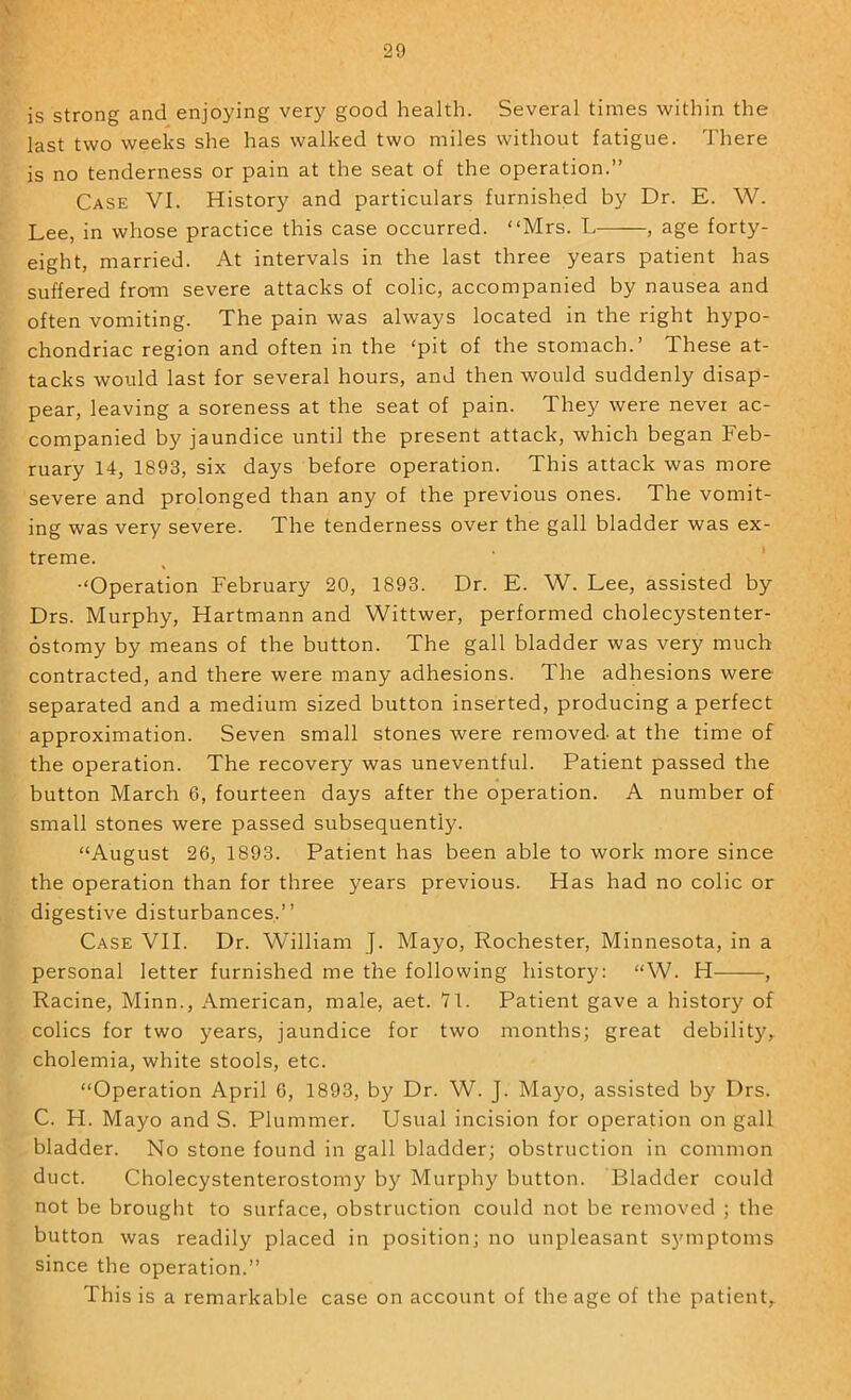 \ 29 is strong and enjoying very good health. Several times within the last two weeks she has walked two miles without fatigue. There is no tenderness or pain at the seat of the operation.” Case VI. History and particulars furnished by Dr. E. W. Lee, in whose practice this case occurred. “Mrs. L , age forty- eight, married. At intervals in the last three years patient has suffered from severe attacks of colic, accompanied by nausea and often vomiting. The pain was always located in the right hypo- chondriac region and often in the ‘pit of the stomach.’ These at- tacks would last for several hours, and then would suddenly disap- pear, leaving a soreness at the seat of pain. They were never ac- companied by jaundice until the present attack, which began Feb- ruary 14, 1893, six days before operation. This attack was more severe and prolonged than any of the previous ones. The vomit- ing was very severe. The tenderness over the gall bladder was ex- treme. •‘Operation February 20, 1893. Dr. E. W. Lee, assisted by Drs. Murphy, Hartmann and Wittwer, performed cholecystenter- ostomy by means of the button. The gall bladder was very much contracted, and there were many adhesions. The adhesions were separated and a medium sized button inserted, producing a perfect approximation. Seven small stones were removed at the time of the operation. The recovery was uneventful. Patient passed the button March 6, fourteen days after the operation. A number of small stones were passed subsequently. “August 26, 1893. Patient has been able to work more since the operation than for three years previous. Has had no colic or digestive disturbances.’’ Case VII. Dr. William J. Mayo, Rochester, Minnesota, in a personal letter furnished me the following history: “W. H——, Racine, Minn., American, male, aet. Yl. Patient gave a history of colics for two years, jaundice for two months; great debilit}', cholemia, white stools, etc. “Operation April 6, 1893, by Dr. W. J. Mayo, assisted by Drs. C. H. Mayo and S. Plummer. Usual incision for operation on gall bladder. No stone found in gall bladder; obstruction in common duct. Cholecystenterostomy by Murphy button. Bladder could not be brought to surface, obstruction could not be removed ; the button was readily placed in position; no unpleasant symptoms since the operation.” This is a remarkable case on account of the age of the patient.