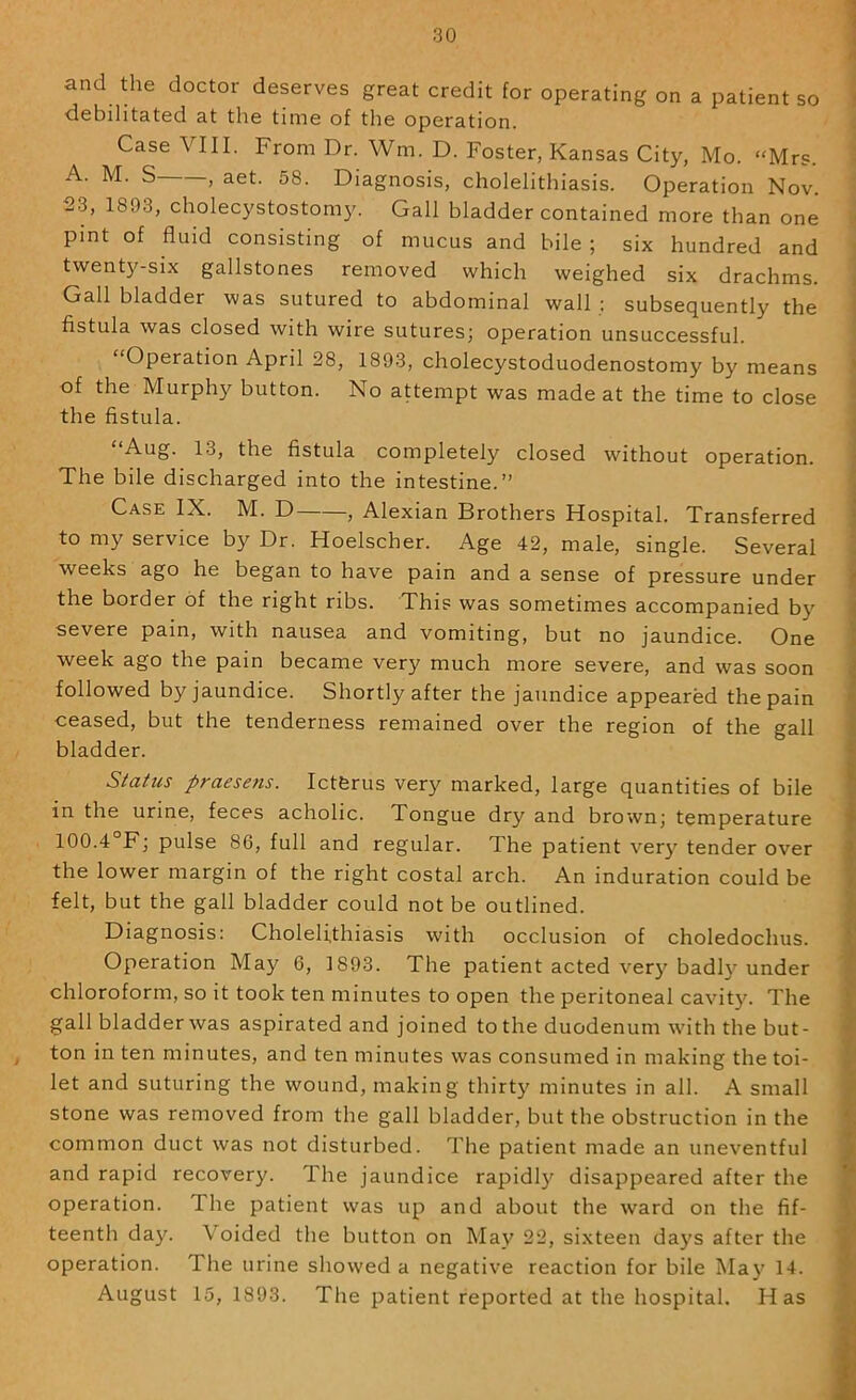 and the doctor deserves great credit for operating on a patient so debilitated at the time of the operation. Case VIII. From Dr. Wm. D. Foster, Kansas City, Mo. “Mrs. A. M. S , aet. 58. Diagnosis, cholelithiasis. Operation Nov. 23, 1893, cholecystostomy. Gall bladder contained more than one pint of fluid consisting of mucus and bile ; six hundred and twenty-six gallstones removed which weighed six drachms. Gallbladder was sutured to abdominal wall: subsequently the fistula was closed with wire sutures; operation unsuccessful. “Operation April 28, 1893, cholecystoduodenostomy by means of the Murphy button. No attempt was made at the time to close the fistula. “Aug. 13, the fistula completely closed without operation. The bile discharged into the intestine.” Case IX. M. D , Alexian Brothers Hospital. Transferred to my service by Dr. Hoelscher. Age 42, male, single. Several weeks ago he began to have pain and a sense of pressure under the border of the right ribs. This was sometimes accompanied by severe pain, with nausea and vomiting, but no jaundice. One week ago the pain became very much more severe, and was soon followed by jaundice. Shortly after the jaundice appeared the pain ceased, but the tenderness remained over the region of the gall bladder. Status praesens. Icterus very marked, large quantities of bile in the urine, feces acholic. Tongue dry and brown; temperature 100.4°F; pulse 86, full and regular. The patient ver}' tender over the lower margin of the right costal arch. An induration could be felt, but the gall bladder could not be outlined. Diagnosis: Cholelithiasis with occlusion of choledochus. Operation May 6, 1893. The patient acted very badly under chloroform, so it took ten minutes to open the peritoneal cavit}'. The gall bladder was aspirated and joined to the duodenum with the but- ton in ten minutes, and ten minutes was consumed in making the toi- let and suturing the wound, making thirty minutes in all. A small stone was removed from the gall bladder, but the obstruction in the common duct was not disturbed. The patient made an uneventful and rapid recovery. The jaundice rapidl}'^ disappeared after the operation. The patient was up and about the ward on the fif- teenth day. Voided the button on May 22, sixteen days after the operation. The urine showed a negative reaction for bile May 14. August 15, 1893. The patient reported at the hospital. Has V