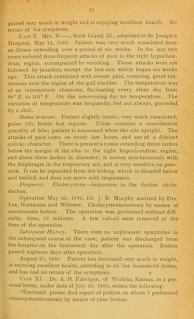 gained very much in weight and is enjoying excellent health. No return of his symptoms. C.-\SE X. Mrs. B , Rock Island, 111., admitted to St. Joseph’s Hospital, May 13, 1893. Patient was very much emaciated from an illness extending over a period of six weeks. In the last two years suffered from frequent attacks of pain in the right hypochon- driac region, accompanied by vomiting. These attacks were not followed by jaundice, except the last one, which began six weeks ago. This attack continued with severe pain, vomiting, great ten- derness over the region of the gall bladder. The temperature was of an intermittent character, fluctuating every other day from 99° F. to 103° F. On the intervening day no temperature. The elevation of temperature was frequently, but not always, preceded by a chill. Status praesens. Patient slightly icteric, very much emaciated, pulse 120, feeble but regular. Urine contains a considerable quantity of bile; patient is nauseated when she sits upright. The attacks of pain come on every few hours a'nd are of a distinct colicky character. There is present a tumor extending three inches below the margin of the ribs in the right hypochondriac region, and about three inches in diameter; it moves synchronously with the diaphragm in the respiratory act, and is very sensitive on pres- sure. It can be separated from the kidney, which is situated below and behind, and does not move with respiration. Diagnosis: Cholecystitis—impaction in the ductus chole- dochus. Operation May 22, 1893, Dr. J. B. Murphy assisted b}' Drs. Lee, Hartmann and Wittwer. Cholecystenterostomy by means of anastomosis button. The operation was performed without diffi- culty; time, 13 minutes. A few calculi were removed at the time of the operation. Subsequent History. There were no unpleasant symptoms in the subsequent course of the case; patient was discharged from the hospital on the fourteenth day after the operation. Button passed eighteen days after operation. August 27, 1893. Patient has increased very much in weight, is enjoying excellent health, attending to all her household duties, and has had no return of the symptoms. Case XI. Dr. A. H. Fabrique, of Wichita, Kansas, in a per- sonal letter, under date of July 20, 1893, writes the following: “Enclosed please find report of patient on whom I performed cholecystenterostomy by means of your button.