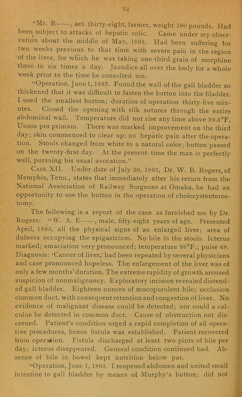 “Mr. R , aet. thirty-eight, farmer, weight 180 pounds. Had been subject to attacks of hepatic colic. Came under my obser- vation about the middle of May, 1803. Had been suffering for two weeks previous to that time with severe pain in the region of the liver, for wh’ich he was taking one-third grain of morphine three to six times a day. Jaundice all over the body for a whole week prior to the time he consulted me. “Operation, June 1, 1893. Found the wall of the gall bladder so thickened that it was difficult to fasten the button into the bladder. I used the smallest button; duration of operation thirty-five min- utes. Closed the opening with silk sutures through the entire abdominal wall. Temperature did not rise anytime above 99.5°F. Union per primam. There was marked improvement on the third day; skin commenced to clear up; no hepatic pain after the opera- tion. Stools changed from white to a natural color; button passed on the twenty-first day. At the present time the man is perfectly well, pursuing his usual avocation.” C.A.SE XII. Under date of July 20, 1893, Dr. W. B. Rogers, of Memphis, Tenn., states that immediately after his return from the National Association of Railway Surgeons at Omaha, he had an opportunity to use the button in the operation of cholecystenteros- tomy. The following is a report of the case as furnished me by Dr. Rogers: “W. A. E , male, fifty-eight years of age. Presented April, 1893, all the physical signs of an enlarged liver; area of dulness occupying the epigastrium. No bile in the stools. Icterus marked; emaciation very pronounced; temperature 98°F.; pulse 68. Diagnosis: ‘Cancer of liver,’ had been repeated b}' several ph3’sicians and case pronounced hopeless. The enlargement of the liver was of only a few months’duration. The extreme rapidity of growth aroused suspicion of nonmalignancy. Exploratory incision revealed distend- ed gall bladder. Eighteen ounces of mucopurulent bile; occlusion common duct, with consequent retention and congestion of liver. No evidence of malignant disease could be detected; nor could a cal- culus be detected in common duct. Cause of obstruction not dis- cerned. Patient’s condition urged a rapid completion of all opera- tive procedures, hence fistula was established. Patient recovered from operation. Fistula discharged at least two pints of bile per day; icterus disappeared. General condition continued bad. Ab- sence of bile in bowel kept nutrition below par. “Operation, June 1, 1803. I reopened abdomen and united small intestine to gall bladder b}' means of Murpli3'’s button; did not