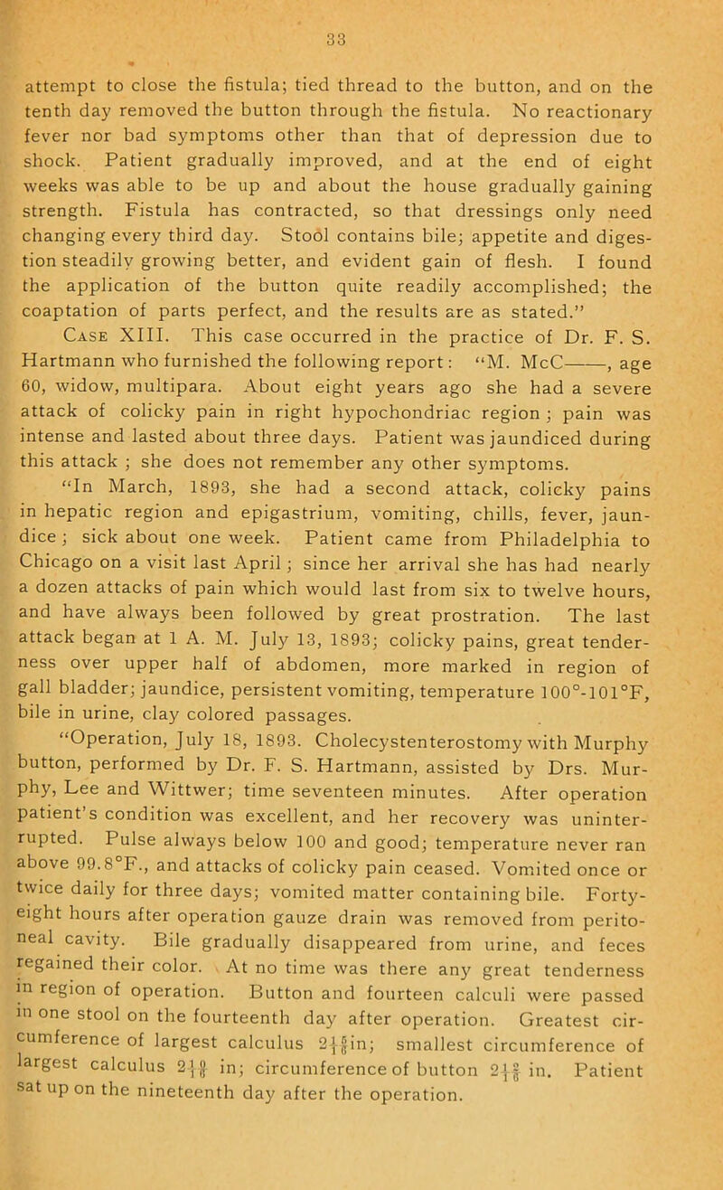 attempt to close the fistula; tied thread to the button, and on the tenth day removed the button through the fistula. No reactionary fever nor bad symptoms other than that of depression due to shock. Patient gradually improved, and at the end of eight weeks was able to be up and about the house gradually gaining strength. Fistula has contracted, so that dressings only need changing every third day. Stool contains bile; appetite and diges- tion steadily growing better, and evident gain of flesh. I found the application of the button quite readily accomplished; the coaptation of parts perfect, and the results are as stated.” Case XIII. This case occurred in the practice of Dr. F. S. Hartmann who furnished the following report; “M. McC , age 60, widow, multipara. About eight years ago she had a severe attack of colicky pain in right hypochondriac region ; pain was intense and lasted about three days. Patient was jaundiced during this attack ; she does not remember any other symptoms. “In March, 1893, she had a second attack, colicky pains in hepatic region and epigastrium, vomiting, chills, fever, jaun- dice ; sick about one week. Patient came from Philadelphia to Chicago on a visit last April; since her arrival she has had nearly a dozen attacks of pain which would last from six to twelve hours, and have always been followed by great prostration. The last attack began at 1 A. M. July 13, 1893; colicky pains, great tender- ness over upper half of abdomen, more marked in region of gall bladder; jaundice, persistent vomiting, temperature I00°-101°F, bile in urine, clay colored passages. “Operation, July 18, 1893. Cholecystenterostomy with Murphy button, performed by Dr. F. S. Hartmann, assisted by Drs. Mur- phy, Lee and Wittwer; time seventeen minutes. After operation patient s condition was excellent, and her recovery was uninter- rupted. Pulse always below 100 and good; temperature never ran above 99.8 F., and attacks of colicky pain ceased. Vomited once or twice daily for three days; vomited matter containing bile. Forty- eight hours after operation gauze drain was removed from perito- neal cavity. Bile gradually disappeared from urine, and feces regained their color. At no time was there an}? great tenderness in region of operation. Button and fourteen calculi were passed in one stool on the fourteenth day after operation. Greatest cir- cumference of largest calculus 2|fin; smallest circumference of largest calculus 25 J in; circumference of button 2J| in. Patient sat up on the nineteenth day after the operation.