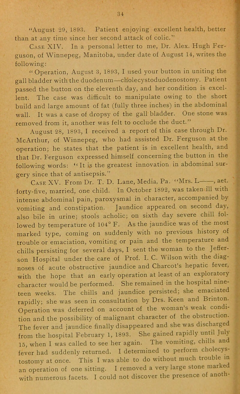 34- “August 29, 1893. Patient enjoying excellent health, better than at any time since her second attack of colic.” Case XIV. In a personal letter to me. Dr. Alex. Hugh Fer- guson, of Winnepeg, Manitoba, under date of August 14, writes the following: “Operation, August 3, 1893, I used your button in uniting the gall bladder with the duodenum—cholecystoduodenostomy. Patient passed the button on the eleventh day, and her condition is excel- lent. The case was difficult to manipulate owing to the short build and large amount of fat (fully three inches) in the abdominal wall. It was a case of dropsy of the gall bladder. One stone was removed from it, another was felt to occlude the duct.” August 28, 1893, I received a report of this case through Dr. McArthur, of Winnepeg, who had assisted Dr. Ferguson at the operation; he states that the patient is in excellent health, and that Dr. Ferguson expressed himself concerning the button in the following words: “It i^ the greatest innovation in abdominal sur- gery since that of antisepsis.” Case XV. From Dr. T. D. Lane, Media, Pa. “Mrs. L , aet. forty-five, married, one child. In October 1892, was taken ill with intense abdominal pain, paroxysmal in character, accompanied by vomiting and constipation. Jaundice appeared on second day, also bile in urine; stools acholic; on sixth day severe chill fol- lowed b5' temperature of 104° F. As the jaundice was of the most marked type, coming on suddenly with no previous history of trouble or emaciation, vomiting or pain and the temperature and chills persisting for several days, I sent the woman to the Jeffer- son Hospital under the care of Prof. I. C. Wilson with the diag- noses of acute obstructive jaundice and Charcot’s hepatic fever, with the hope that an early operation at least of an exploratory character would be performed. She remained in the hospital nine- teen weeks. The chills and jaundice persisted; she emaciated rapidly; she was seen in consultation by Drs. Keen and Brintori. Operation was deferred on account of the woman’s weak condi- tion and the possibility of malignant character of the obstruction. The fever and jaundice finall}' disappeared and she was discharged from the hospital February 1, 1893. She gained rapidly until July 15, when I was called to see her again. The vomiting, chills and fever had suddenly returned. I determined to perform cholec3 S tostomy at once. This I was able to do without much trouble m an operation of one sitting. I removed a very large stone marked