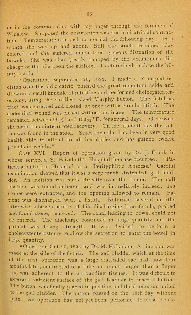 er in the common duct with my finger through the foramen of Winslow. Supposed the obstruction was due to cicatricial contrac- tion. Temperature dropped to normal the following day. In a month she was up and about. Still the stools remained clay colored and she suffered much from gaseous distention of the bowels. She was also greatly annoyed by the voluminous dis- charge of the bile upon the surface. I determined to close the bil- iary fistula. »Operation, September 20, 1893. I made a Y-shaped in- cision over the old cicatrix, pushed the great omentum aside and drew out a small knuckle of intestine and performed cholecystenter- ostomy, using the smallest sized Murphy button. The fistulous tract was curetted and closed at once with a circular stitch. The abdominal wound was closed without drainage. The temperature remained between 99^° and 100^° F. for several days. Otherwise she made an uninterrupted recovery. On the fifteenth day the but- ton was found in the stool. Since then she has been in very good health, able to attend to all her duties and has gained twelve pounds in weight.” Case XVI. Report of operation given by Dr. J. Frank in whose service at St. Elizabeth’s Hospital the case occurred. “Pa- tient admitted at Hospital as a ‘ Perityphlitic Abscess.’ Careful examination showed that it was a very much distended gall blad- der. An incision was made directly over the tumor. The gall bladder was found adherent and was immediatel}'^ incised; 143 stones were extracted, and the opening allowed to remain. Pa- tient was discharged with a fistula. Returned several months after with a large quantity of bile discharging from fistula, probed and found stone; removed. The canal leading to bowel could not be entered. The discharge continued in large quantity and the patient was losing strength. It was decided to perform a cholecystenterostomy to allow the secretion to enter the bowel in large quantity. “Operation Oct. 20, 1893 by Dr. M. H.Luken. An incision was made at the side of the fistula. The gall bladder which at the time of the first operation, was a large distended sac, had now, four months later, contracted to a tube not much larger than a finger and was adherent to the surrounding tissues. It was difficult to expose a sufficient surface of the gall bladder to insert a button. The button was finally placed in position and the duodenum united to the gall bladder. The button passed on the 13th da}^ without pain. An operation has not yet been performed to close the ex-