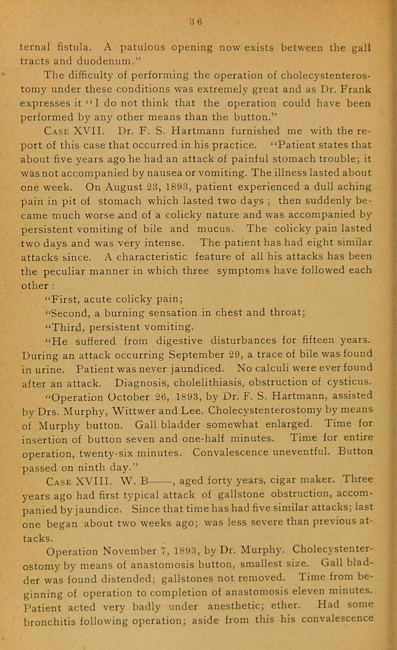 ternal fistula. A patulous opening now exists between the gall tracts and duodenum.” The difficulty of performing the operation of cholecystenteros- tomy under these conditions was extremely great and as Dr. Frank expresses it “ I do not think that the operation could have been performed by any other means than the button.” Case XVII. Dr. F. S. Hartmann furnished me with the re- port of this case that occurred in his practice. “Patient states that about five years ago he had an attack of painful stomach trouble; it was not accompanied by nausea or vomiting. The illness lasted about one week. On August 23, 1893, patient experienced a dull aching pain in pit of stomach which lasted two days ; then suddenly be- came much worse .and of a colicky nature and was accompanied by persistent vomiting of bile and mucus. The colicky pain lasted two days and was very intense. The patient has had eight similar attacks since. A characteristic feature of all his attacks has been the peculiar manner in which three symptoms have followed each other : “First, acute colicky pain; “Second, a burning sensation in chest and throat; “Third, persistent vomiting. “He suffered from digestive disturbances for fifteen years. During an attack occurring September 29, a trace of bile was found in urine. Patient was never jaundiced. No calculi were ever found after an attack. Diagnosis, cholelithiasis, obstruction of cysticus. “Operation October 26, 1893, by Dr. F. S. Hartmann, assisted by Drs. Murphy, Wittwer and Lee. Cholecystenterostomy by means of Murphy button. Gall bladder somewhat enlarged. Time for insertion of button seven and one-half minutes. Time for entire operation, twenty-six minutes. Convalescence uneventful. Button passed on ninth day.” Case XVIH. W. B , aged forty years, cigar maker. Three years ago had first typical attack of gallstone obstruction, accom- panied by jaundice. Since that time has had five similar attacks; last one began about two weeks ago; was less severe than previous at- tacks. Operation November 7, 1893, by Dr. Murphy. Cholecystenter- ostomy by means of anastomosis button, smallest size. Gall blad- der was found distended; gallstones not removed. Time from be- ginning of operation to completion of anastomosis eleven minutes. Patient acted very badly under anesthetic; ether. Had some bronchitis following operation; aside from this his convalescence