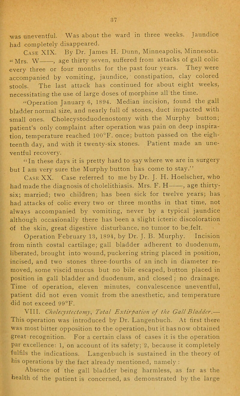 was uneventful. Was about the ward in three weeks. Jaundice had completely disappeared. C.'^SE XIX. By Dr. James H. Dunn, Minneapolis, Minnesota. “ Mrs. W , age thirty seven, suffered from attacks of gall colic every three or four months for the past four years. They were accompanied by vomiting, jaundice, constipation, clay colored stools. The last attack has continued for about eight weeks, necessitating the use of large doses of morphine all the time. “Operation January 6, 1894. Median incision, found the gall bladder normal size, and nearly full of stones, duct impacted with small ones. Cholecystoduodenostomy with the Murphy button; patient’s only complaint after operation was pain on deep inspira- tion, temperature reached 100°F. once; button passed on the eigh- teenth day, and with it twenty-six stones. Patient made an une- ventful recovery. “In these days it is pretty hard to say where we are in surgery but I am very sure the Murphy button has come to stay.” Case XX. Case referred to me by Dr. J. H. Hoelscher, who had made the diagnosis of cholelithiasis. Mrs. F. H , age thirty- six; married; two children; has been sick for twelve years; has had attacks of colic every two or three months in that time, not always accompanied by vomiting, never by a typical jaundice although occasionally there has been a slight icteric discoloration of the skin, great digestive disturbance, no tumor to be.felt. Operation February 13, 1894, by Dr. J. B. Murphy. Incision from ninth costal cartilage; gall bladder adherent to duodenum, liberated, brought into wound, puckering string placed in position, incised, and two stones three-fourths of an inch in diameter re- moved, some viscid mucus but no bile escaped, button placed in position in gall bladder and duodenum, and closed; no drainage. Time of operation, eleven minutes, convalescence uneventful, patient did not even vomit from the anesthetic, and temperature did not exceed 99°F. VIII. Cholecystectomy^ Total Extirpation of the Gall Bladder.— This operation was introduced by Dr. Langenbuch. At first there was most bitter opposition to the operation, but it has now obtained great recognition. For a certain class of cases it is the operation par excellence: 1, on account of its safety; 2, because it completel}^ fulfils the indications. Langenbuch is sustained in the theory of his operations by the fact already mentioned, namely : Absence of the gall bladder being harmless, as far as the health of the patient is concerned, as demonstrated b}' the large