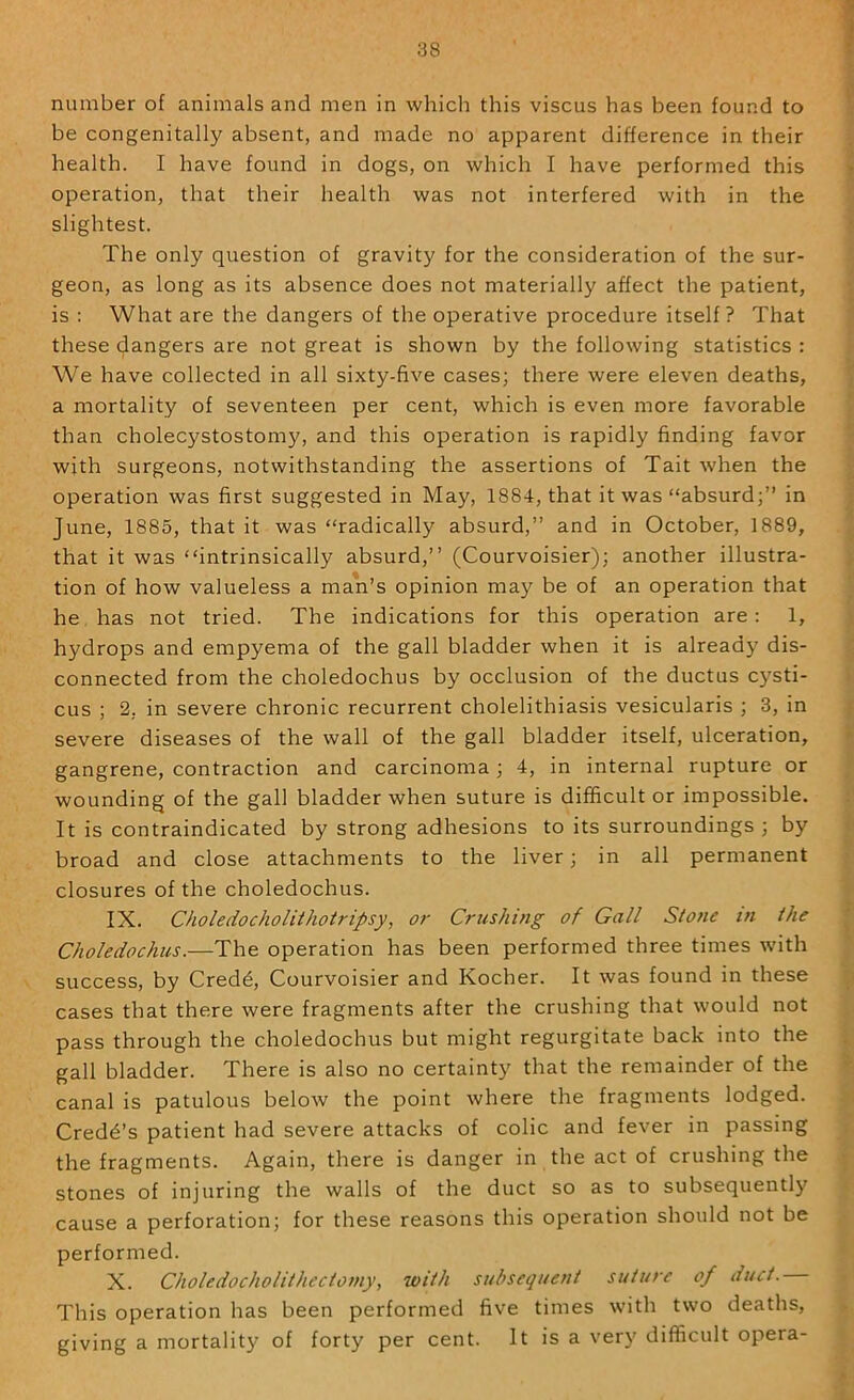 number of animals and men in which this viscus has been found to be congenitally absent, and made no apparent difference in their health. I have found in dogs, on which I have performed this operation, that their health was not interfered with in the slightest. The only question of gravity for the consideration of the sur- geon, as long as its absence does not materially affect the patient, is : What are the dangers of the operative procedure itself? That these dangers are not great is shown by the following statistics : We have collected in all sixty-five cases; there were eleven deaths, a mortality of seventeen per cent, which is even more favorable than cholecystostomy, and this operation is rapidly finding favor with surgeons, notwithstanding the assertions of Tait when the operation was first suggested in May, 1884, that it was “absurd;” in June, 1885, that it was “radically absurd,” and in October, 1889, that it was “intrinsically absurd,” (Courvoisier); another illustra- tion of how valueless a man’s opinion may be of an operation that he has not tried. The indications for this operation are : 1, hydrops and empyema of the gall bladder when it is already dis- connected from the choledochus by occlusion of the ductus c)^sti- cus ; 2, in severe chronic recurrent cholelithiasis vesicularis ; 3, in severe diseases of the wall of the gall bladder itself, ulceration, gangrene, contraction and carcinoma; 4, in internal rupture or wounding of the gall bladder when suture is difficult or impossible. It is contraindicated by strong adhesions to its surroundings ; by broad and close attachments to the liver; in all permanent closures of the choledochus. IX. Choledocholithotripsy, or Crushing of Gall Stone in the Choledochus.—The operation has been performed three times rvith success, by Cred^, Courvoisier and Kocher. It was found in these cases that there were fragments after the crushing that would not pass through the choledochus but might regurgitate back into the gall bladder. There is also no certainty that the remainder of the canal is patulous below the point where the fragments lodged. Credo’s patient had severe attacks of colic and fever in passing the fragments. Again, there is danger in the act of crushing the stones of injuring the walls of the duct so as to subsequently cause a perforation; for these reasons this operation should not be performed. X. Choledocholithectomy, with subsequent suture of duct. This operation has been performed five times with two deaths, giving a mortality of forty per cent. It is a very difficult opera-