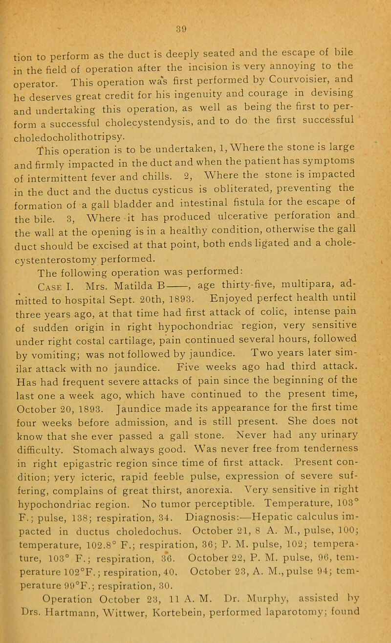 tion to perform as the duct is deeply seated and the escape of bile in the field of operation after the incision is very annoying to the operator. This operation was first performed by Courvoisier, and he deserves great credit for his ingenuity and courage in devising and undertaking this operation, as well as being the first to per- form a successful cholecystendysis, and to do the first successful choledocholithotripsy. This operation is to be undertaken, 1, Where the stone is large and firmly impacted in the duct and when the patient has symptoms of intermittent fever and chills. 2, Where the stone is impacted in the duct and the ductus cysticus is obliterated, preventing the formation of a gall bladder and intestinal fistula for the escape of the bile. 3, Where it has produced ulcerative perforation and the wall at the opening is in a healthy condition, otherwise the gall duct should be excised at that point, both ends ligated and a chole- cystenterostomy performed. The following operation was performed: Case I. Mrs. Matilda B , age thirty-five, multipara, ad- mitted to hospital Sept. 20th, 1893. Enjoyed perfect health until three years ago, at that time had first attack of cohc, intense pain of sudden origin in right hypochondriac region, very sensitive under right costal cartilage, pain continued several hours, followed by vomiting; was not followed by jaundice. Two years later sim- ilar attack with no jaundice. Five weeks ago had third attack. Has had frequent severe attacks of pain since the beginning of the last one a week ago, which have continued to the present time, October 20, 1893. Jaundice made its appearance for the first time four weeks before admission, and is still present. She does not know that she ever passed a gall stone. Never had any urinary difficulty. Stomach always good. Was never free from tenderness in right epigastric region since time of first attack. Present con- dition; yery icteric, rapid feeble pulse, expression of severe suf- fering, complains of great thirst, anorexia. Very sensitive in right hypochondriac region. No tumor perceptible. Temperature, 103° F.; pulse, 138; respiration, 34. Diagnosis:—Hepatic calculus im- pacted in ductus choledochus. October 21, 8 A. M., pulse, 100; temperature, 102.8° F.; respiration, 3G; P. M. pulse, 102; tempera- ture, 103° F.; respiration, 3*6. October 22, P. M. pulse, 96, tem- perature 102°F.; respiration, 40. October 23, A. M., pulse 94; tem- perature 99°F.; respiration, 30. Operation October 23, 11 A. M. Dr. Murphy, assisted by Drs. Hartmann, Wittwer, Kortebein, performed laparotomy; found